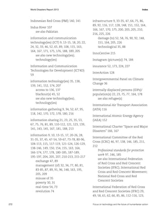 World Disasters Report 2013	Index

Indonesian Red Cross (PMI) 140, 141
Indus River 107
see also Pakistan
information and communication
technology(ies) (ICT) 9, 13-15, 18, 20, 22,
24, 32, 33, 46, 52, 65, 89, 108, 115, 163,
164, 167, 171, 175, 176, 188, 189, 205
see also new technology(ies);
technology(ies)
Information and Communication
Technologies for Development (ICT4D)
59
information technology(ies) 35, 138,
139, 141, 152, 174, 207
access to 136, 137
blackout(s) 45, 52
see also new technology(ies);
technology(ies)
information gathering 9, 34, 52, 67, 95,
118, 142, 170, 172, 178, 180, 216
information sharing 21, 23, 25, 35, 53,
67, 75, 76, 81, 89, 110-112, 121, 123, 139,
141, 143, 145, 167, 181, 188, 213
information 9, 10, 13-15, 17, 20-26, 28,
31-35, 37, 45, 47-54, 59-67, 73-78, 80-96,
104-113, 115, 117-119, 121-124, 126-129,
138-146, 149, 150, 154, 155, 163, 164,
166-174, 177, 178, 180-185, 187-189,
195-197, 204, 205, 207, 210-213, 215-217
exchange 47, 89
management (of) 32, 34, 77, 80, 81,
83-85, 87, 89, 91, 96, 148, 163, 195,
205, 209
misuse of 35
poverty 30, 31
real-time 54, 73
revolution 74

272	

infrastructure 9, 33-35, 47, 64, 75, 86,
89, 92, 116, 117, 128, 148, 151, 152, 164,
166, 167, 170, 175, 200, 203, 205, 210,
216, 225, 226
damage (to) 52, 58, 76, 90, 92, 148,
151, 164, 205, 226
technological 35, 88
InnoCentive 215
Instagram (picture(s)) 74, 184
insurance 52, 173, 224, 227
InterAction 128
Intergovernmental Panel on Climate
Change 36
internally displaced persons (IDPs)/
population(s) 22, 23, 75, 77, 164, 178
see also refugee(s)
International Air Transport Association
(IATA) 116
International Atomic Energy Agency
(IAEA) 152
International Charter “Space and Major
Disasters” 166, 167
International Committee of the Red
Cross (ICRC) 46, 97, 138, 146, 185, 211,
212
Professional standards for protection
work 97, 146, 185
see also International Federation
of Red Cross and Red Crescent
Societies (IFRC); International Red
Cross and Red Crescent Movement;
National Red Cross and Red
Crescent Societies
International Federation of Red Cross
and Red Crescent Societies (IFRC) 29,
49, 58, 61, 62, 66, 85, 86, 112-116, 123,
Focus on technology and the future of humanitarian action

 