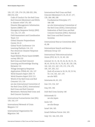 World Disasters Report 2013	Index

126, 127, 129, 174-176, 200-202, 204,
208-210, 224
Code of Conduct for the Red Cross
Red Crescent Movement and NGOs
in disaster relief 178, 183
Disaster Management Information
System (DMIS) 123
Emergency Response Unit(s) (ERU)
112, 116, 117, 201
Field Assessment and Coordination
Team 112
Global Disaster Preparedness
Center 29, 61
Global Youth Conference 114
Learning Platform 114, 115
Pan-American Disaster Response
Unit 86, 87
Rapid Mobile Phone-based (RAMP)
survey 208-210
Red Cross and Red Crescent
Learning and Knowledge Sharing
Network 114
Trilogy Emergency Response
Application (TERA) 49, 126, 127
World Disasters Report 2005 73
World Disasters Report 2010 151
World of the Red Cross and Red
Crescent 113, 114
see also International Committee of
the Red Cross (ICRC); International
Red Cross and Red Crescent
Movement; National Red Cross and
Red Crescent Societies
international humanitarian law (IHL)
139, 150, 177
International Network of Crisis
Mappers 112
International Organization for
Migration 146

International Red Cross and Red
Crescent Movement 9, 24, 29, 67, 177,
178, 186-188, 208
Fundamental Principles 177,
186-188
see also International Committee of
the Red Cross (ICRC); International
Federation of Red Cross and Red
Crescent Societies (IFRC); National
Red Cross and Red Crescent
Societies
International Rescue Committee (IRC)
45, 88
International Search and Rescue
Advisory Group 122
International Telecommunication
Union (ITU) 18, 31, 32, 49, 126
internet 10, 15, 18, 19, 24, 26, 30, 31, 33,
38, 45, 50-54, 59, 74, 76, 81, 90, 130, 138,
142, 143, 151, 167, 170, 172, 174, 179,
195, 197, 205, 212
(lack of) access to 18, 24, 30, 52-54,
59, 114, 145, 167, 170
see also WiFi
Internews 64, 65, 125
Iran 153, 154, 167
Iraq 143, 146
Irish Red Cross Society 140
Ishinomaki 52
see also Japan
Isiolo 125
see also Kenya
Israel 164, 165
Israeli Defense Forces 164, 165
Italy 152, 164, 223, 224

International Federation of Red Cross and Red Crescent Societies	273

 