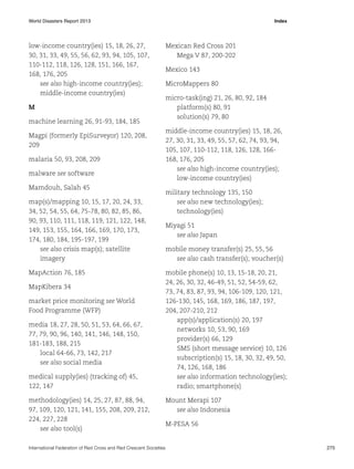 World Disasters Report 2013	Index

low-income country(ies) 15, 18, 26, 27,
30, 31, 33, 49, 55, 56, 62, 93, 94, 105, 107,
110-112, 118, 126, 128, 151, 166, 167,
168, 176, 205
see also high-income country(ies);
middle-income country(ies)
M
machine learning 26, 91-93, 184, 185
Magpi (formerly EpiSurveyor) 120, 208,
209
malaria 50, 93, 208, 209
malware see software
Mamdouh, Salah 45
map(s)/mapping 10, 15, 17, 20, 24, 33,
34, 52, 54, 55, 64, 75-78, 80, 82, 85, 86,
90, 93, 110, 111, 118, 119, 121, 122, 148,
149, 153, 155, 164, 166, 169, 170, 173,
174, 180, 184, 195-197, 199
see also crisis map(s); satellite
imagery
MapAction 76, 185
MapKibera 34
market price monitoring see World
Food Programme (WFP)
media 18, 27, 28, 50, 51, 53, 64, 66, 67,
77, 79, 90, 96, 140, 141, 146, 148, 150,
181-183, 188, 215
local 64-66, 73, 142, 217
see also social media
medical supply(ies) (tracking of) 45,
122, 147
methodology(ies) 14, 25, 27, 87, 88, 94,
97, 109, 120, 121, 141, 155, 208, 209, 212,
224, 227, 228
see also tool(s)

Mexican Red Cross 201
Mega V 87, 200-202
Mexico 143
MicroMappers 80
micro-task(ing) 21, 26, 80, 92, 184
platform(s) 80, 91
solution(s) 79, 80
middle-income country(ies) 15, 18, 26,
27, 30, 31, 33, 49, 55, 57, 62, 74, 93, 94,
105, 107, 110-112, 118, 126, 128, 166168, 176, 205
see also high-income country(ies);
low-income country(ies)
military technology 135, 150
see also new technology(ies);
technology(ies)
Miyagi 51
see also Japan
mobile money transfer(s) 25, 55, 56
see also cash transfer(s); voucher(s)
mobile phone(s) 10, 13, 15-18, 20, 21,
24, 26, 30, 32, 46-49, 51, 52, 54-59, 62,
73, 74, 83, 87, 93, 94, 106-109, 120, 121,
126-130, 145, 168, 169, 186, 187, 197,
204, 207-210, 212
app(s)/application(s) 20, 197
networks 10, 53, 90, 169
provider(s) 66, 129
SMS (short message service) 10, 126
subscription(s) 15, 18, 30, 32, 49, 50,
74, 126, 168, 186
see also information technology(ies);
radio; smartphone(s)
Mount Merapi 107
see also Indonesia
M-PESA 56

International Federation of Red Cross and Red Crescent Societies	275

 