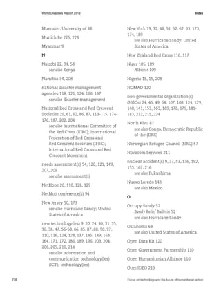 World Disasters Report 2013	Index

Muenster, University of 88

Myanmar 9

New York 19, 32, 48, 51, 52, 62, 63, 173,
174, 189
see also Hurricane Sandy; United
States of America

N

New Zealand Red Cross 116, 117

Nairobi 22, 34, 58
see also Kenya

Niger 105, 109
Albichir 109

Namibia 34, 208

Nigeria 18, 19, 208

national disaster management
agencies 118, 121, 124, 166, 167
see also disaster management

NOMAD 120

Munich Re 225, 228

National Red Cross and Red Crescent
Societies 29, 61, 62, 86, 87, 113-115, 174176, 187, 202, 204
see also International Committee of
the Red Cross (ICRC); International
Federation of Red Cross and
Red Crescent Societies (IFRC);
International Red Cross and Red
Crescent Movement
needs assessment(s) 54, 120, 121, 149,
207, 209
see also assessment(s)
NetHope 20, 110, 128, 129
NetMob conference(s) 94
New Jersey 50, 173
see also Hurricane Sandy; United
States of America
new technology(ies) 9, 20, 24, 30, 31, 35,
36, 38, 47, 56-58, 66, 85, 87, 88, 90, 97,
110, 116, 124, 128, 137, 145, 149, 163,
164, 171, 172, 186, 189, 196, 203, 204,
206, 209, 210, 214
see also information and
communication technology(ies)
(ICT); technology(ies)

276	

non-governmental organization(s)
(NGOs) 24, 45, 49, 64, 107, 108, 124, 129,
140, 141, 153, 163, 169, 178, 179, 181183, 212, 215, 224
North Kivu 87
see also Congo, Democratic Republic
of the (DRC)
Norwegian Refugee Council (NRC) 57
Novacom Services 211
nuclear accident(s) 9, 37, 53, 136, 152,
153, 167, 216
see also Fukushima
Nuevo Laredo 143
see also Mexico
O
Occupy Sandy 52
Sandy Relief Bulletin 52
see also Hurricane Sandy
Oklahoma 63
see also United States of America
Open Data Kit 120
Open Government Partnership 110
Open Humanitarian Alliance 110
OpenIDEO 215
Focus on technology and the future of humanitarian action

 