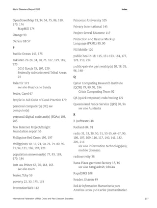 World Disasters Report 2013	Index

OpenStreetMap 33, 34, 54, 75, 86, 110,
170, 174
MapMill 174
Orange 93
Oxfam GB 57
P
Pacific Ocean 147, 175
Pakistan 22-24, 34, 58, 75, 107, 129, 185,
223
2010 floods 75, 107, 129
Federally Administered Tribal Areas
22
Palantir 173
see also Hurricane Sandy
Pedre, Carel 67
People in Aid Code of Good Practice 179
personal computer(s) (PC) see
computer(s)
personal digital assistant(s) (PDAs) 108,
205
Pew Internet Project/Knight
Foundation report 55
Philippine Red Cross 196, 197
Philippines 10, 17, 24, 50, 76, 79, 80, 90,
91, 94, 121, 196, 197, 223
population movement(s) 77, 93, 169,
170, 184
Port-au-Prince 67, 70, 164, 165
see also Haiti
Porter, Toby 59
poverty 22, 30, 175, 178
PreventionWeb 112

Princeton University 105
Privacy International 145
Project Serval Rhizome 117
Protection and Rescue Markup
Language (PRML) 89, 90
PSI Mobile 120
public health 18, 115, 151-153, 164, 177,
178, 210, 224
public–private partnership(s) 10, 18, 35,
96, 148
Q
Qatar Computing Research Institute
(QCRI) 79, 80, 92, 184
Crisis Computing Team 92
QR (quick response) code/coding 122
Queensland Police Service (QPS) 90, 94
see also Australia
R
R (software) 48
Radian6 84, 91
radio 31, 33, 38, 50, 51, 53-55, 64-67, 90,
106, 107, 109, 116, 117, 140, 141, 182,
205, 216
see also information technology(ies);
mobile phone(s)
radioactivity 38
Rana Plaza garment factory 17, 46
see also Bangladesh; Dhaka
RapidSMS 108
Reader, Sharon 49
Red de Información Humanitaria para
América Latina y el Caribe (Humanitarian

International Federation of Red Cross and Red Crescent Societies	277

 