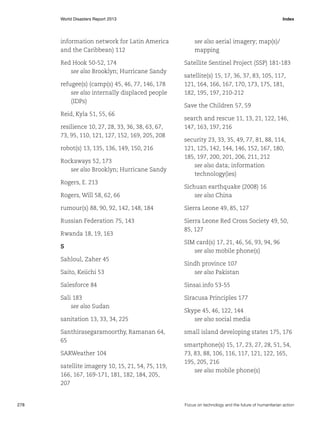 World Disasters Report 2013	Index

information network for Latin America
and the Caribbean) 112

see also aerial imagery; map(s)/
mapping

Red Hook 50-52, 174
see also Brooklyn; Hurricane Sandy

Satellite Sentinel Project (SSP) 181-183

refugee(s) (camp(s) 45, 46, 77, 146, 178
see also internally displaced people
(IDPs)
Reid, Kyla 51, 55, 66
resilience 10, 27, 28, 33, 36, 38, 63, 67,
73, 95, 110, 121, 127, 152, 169, 205, 208
robot(s) 13, 135, 136, 149, 150, 216
Rockaways 52, 173
see also Brooklyn; Hurricane Sandy
Rogers, E. 213

satellite(s) 15, 17, 36, 37, 83, 105, 117,
121, 164, 166, 167, 170, 173, 175, 181,
182, 195, 197, 210-212
Save the Children 57, 59
search and rescue 11, 13, 21, 122, 146,
147, 163, 197, 216
security 23, 33, 35, 49, 77, 81, 88, 114,
121, 125, 142, 144, 146, 152, 167, 180,
185, 197, 200, 201, 206, 211, 212
see also data; information
technology(ies)

Rogers, Will 58, 62, 66

Sichuan earthquake (2008) 16
see also China

rumour(s) 88, 90, 92, 142, 148, 184

Sierra Leone 49, 85, 127

Russian Federation 75, 143

Sierra Leone Red Cross Society 49, 50,
85, 127

Rwanda 18, 19, 163
S
Sahloul, Zaher 45

SIM card(s) 17, 21, 46, 56, 93, 94, 96
see also mobile phone(s)

Saito, Keiichi 53

Sindh province 107
see also Pakistan

Salesforce 84

Sinsai.info 53-55

Sali 183
see also Sudan

Siracusa Principles 177

sanitation 13, 33, 34, 225
Santhirasegaramoorthy, Ramanan 64,
65
SARWeather 104
satellite imagery 10, 15, 21, 54, 75, 119,
166, 167, 169-171, 181, 182, 184, 205,
207

278	

Skype 45, 46, 122, 144
see also social media
small island developing states 175, 176
smartphone(s) 15, 17, 23, 27, 28, 51, 54,
73, 83, 88, 106, 116, 117, 121, 122, 165,
195, 205, 216
see also mobile phone(s)

Focus on technology and the future of humanitarian action

 