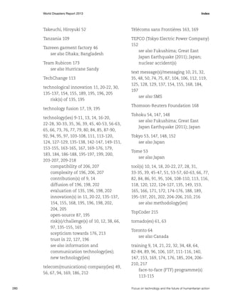 World Disasters Report 2013	Index

Takeuchi, Hiroyuki 52

Télécoms sans Frontières 163, 169

Tanzania 109

TEPCO (Tokyo Electric Power Company)
152
see also Fukushima; Great East
Japan Earthquake (2011); Japan;
nuclear accident(s)

Tazreen garment factory 46
see also Dhaka; Bangladesh
Team Rubicon 173
see also Hurricane Sandy
TechChange 113
technological innovation 11, 20-22, 30,
135-137, 154, 155, 189, 195, 196, 205
risk(s) of 135, 195
technology fusion 17, 19, 195
technology(ies) 9-11, 13, 14, 16-20,
22-28, 30-33, 35, 36, 39, 45, 40-53, 56-63,
65, 66, 73, 76, 77, 79, 80, 84, 85, 87-90,
92, 94, 95, 97, 103-108, 111, 113-120,
124, 127-129, 135-138, 142-147, 149-151,
153-155, 163-165, 167, 169-176, 179,
183, 184, 186-188, 195-197, 199, 200,
203-207, 209-218
compatibility of 206, 207
complexity of 196, 206, 207
contribution(s) of 9, 14
diffusion of 196, 198, 202
evaluation of 135, 196, 198, 202
innovation(s) in 11, 20-22, 135-137,
154, 155, 168, 195, 196, 198, 202,
204, 205
open-source 87, 195
risk(s)/challenge(s) of 10, 12, 38, 66,
97, 135-155, 165
scepticism towards 176, 213
trust in 22, 127, 196
see also information and
communication technology(ies);
new technology(ies)
telecom(munications) company(ies) 49,
56, 67, 94, 169, 186, 212

280	

text message(s)/messaging 10, 21, 32,
35, 48, 50, 74, 75, 87, 104, 106, 112, 119,
125, 128, 129, 137, 154, 155, 168, 184,
197
see also SMS
Thomson-Reuters Foundation 168
Tohoku 54, 147, 148
see also Fukushima; Great East
Japan Earthquake (2011); Japan
Tokyo 53, 147, 148, 152
see also Japan
Tome 53
see also Japan
tool(s) 10, 14, 18, 20-22, 27, 28, 31,
33-35, 39, 45-47, 51, 53-57, 60-63, 66, 77,
82, 84, 86, 91, 95, 104, 108-110, 113, 116,
118, 120, 122, 124-127, 135, 149, 153,
165, 166, 171, 172, 174-176, 188, 189,
195-197, 201, 202, 204-206, 210, 216
see also methodology(ies)
TopCoder 215
tornado(es) 61, 63
Toronto 64
see also Canada
training 9, 14, 21, 22, 32, 34, 48, 64,
82-84, 89, 96, 106, 107, 111-116, 140,
147, 153, 169, 174, 176, 185, 204, 206210, 217
face-to-face (FTF) programme(s)
113-115
Focus on technology and the future of humanitarian action

 