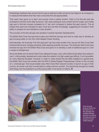 World Disasters Report 2013	

Humanitarian technology

Interestingly, feedback also shows that the app is referred to after someone has helped in an emergency,
to reassure themselves that they have conducted first aid appropriately.
That users have gone on to learn and access more is clearly evident. Visits to the first-aid web site
increased in the first month after its launch, with users looking at more content and for longer, and mobile
sign-ups to first-aid courses increased by 47 per cent compared to before the app’s launch. This all
implies that users are motivated to learn more and use their knowledge, suggesting an increase in their
ability to prepare for and withstand a crisis situation.
The success of the first-aid app has resulted in several important developments.
The British Red Cross has launched a baby and child first-aid app and work is under way to develop an
app focusing solely on the UK’s chief disaster threat: flooding.
Internationally, the Everyday First Aid approach has had wide acclaim from across the Red Cross Red
Crescent Movement, bringing simplicity while retaining scientific accuracy. The American Red Cross have
licensed the app from the British Red Cross and gone on to develop a suite of additional apps to cover
a range of emergencies.
Since the British and American Red Cross released the app, many other National Societies have asked to
use it. Unfortunately, development costs make the creation of a high-quality app difficult, if not impossible,
for many National Societies. However, in order to make simple first-aid skills available at a global level,
the British Red Cross has worked with the IFRC’s Global Disaster Preparedness Center on the concept
of a ‘universal app’ that would enable every Red Cross Red Crescent society to launch an app in their
country, at a lower cost than it would take to create one from scratch. The opportunity brought by mobile
technology has the potential to put life-saving skills in the hands of millions. n

All over the world,
adults and children, like
this Haitian boy, can
take advantage of the
possibility technology
gives them to access the
information they need at
the press of a button.
© Moira Henessey

International Federation of Red Cross and Red Crescent Societies	

29

 