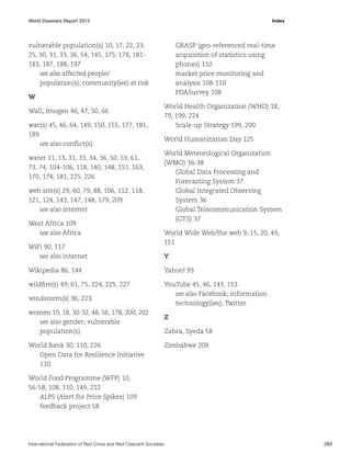 World Disasters Report 2013	Index

vulnerable population(s) 10, 17, 22, 23,
25, 30, 31, 33, 36, 54, 145, 175, 178, 181183, 187, 188, 197
see also affected people/
population(s); community(ies) at risk

GRASP (geo-referenced real-time
acquisition of statistics using
phones) 110
market price monitoring and
analysis 108-110
PDASurvey 108

W
Wall, Imogen 46, 47, 50, 66
war(s) 45, 46, 64, 149, 150, 155, 177, 181,
189
see also conflict(s)
water 11, 13, 31, 33, 34, 36, 50, 53, 61,
73, 74, 104-106, 118, 140, 148, 151, 163,
170, 174, 181, 225, 226
web site(s) 29, 60, 79, 88, 106, 112, 118,
121, 124, 143, 147, 148, 179, 209
see also internet
West Africa 109
see also Africa
WiFi 90, 117
see also internet

World Health Organization (WHO) 18,
79, 199, 224
Scale-up Strategy 199, 200
World Humanitarian Day 125
World Meteorological Organization
(WMO) 36-38
Global Data Processing and
Forecasting System 37
Global Integrated Observing
System 36
Global Telecommunication System
(GTS) 37
World Wide Web/the web 9, 15, 20, 49,
151
Y

Wikipedia 86, 144

Yahoo! 93

wildfire(s) 49, 61, 75, 224, 225, 227

YouTube 45, 46, 143, 153
see also Facebook; information
technology(ies); Twitter

windstorm(s) 36, 223
women 10, 18, 30-32, 48, 56, 178, 200, 202
see also gender; vulnerable
population(s)
World Bank 30, 110, 226
Open Data for Resilience Initiative
110

Z
Zahra, Syeda 58
Zimbabwe 209

World Food Programme (WFP) 10,
56-58, 108, 110, 149, 212
ALPS (Alert for Price Spikes) 109
feedback project 58

International Federation of Red Cross and Red Crescent Societies	283

 