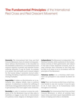 The International Federation of Red Cross and
Red Crescent Societies (IFRC) is the world’s largest volunteer-based humanitarian network,
reaching 150 million people each year through
our 189 member National Societies. Together, we
act before, during and after disasters and health
emergencies to meet the needs and improve the
lives of vulnerable people. We do so with impartiality as to nationality, race, gender, religious
beliefs, class and political opinions.

Our strength lies in our volunteer network,
our community-based expertise and our independence and neutrality. We work to improve
humanitarian standards, as partners in development and in response to disasters. We persuade
decision-makers to act at all times in the interests of vulnerable people. The result: we enable
healthy and safe communities, reduce vulnerabilities, strengthen resilience and foster a culture
of peace around the world.

The Fundamental Principles of the International
Red Cross and Red Crescent Movement

Guided by Strategy 2020 – our collective plan of
action to tackle the major humanitarian and
development challenges of this decade – we are
committed to ‘saving lives and changing minds’.

Humanity The International Red Cross and Red
Crescent Movement, born of a desire to bring assistance without discrimination to the wounded on
the battlefield, endeavours, in its international and
national capacity, to prevent and alleviate human
suffering wherever it may be found. Its purpose
is to protect life and health and to ensure respect
for the human being. It promotes mutual understanding, friendship, cooperation and lasting peace
among all peoples.

Independence The Movement is independent. The
National Societies, while auxiliaries in the humanitarian services of their governments and subject
to the laws of their respective countries, must always maintain their autonomy so that they may
be able at all times to act in accordance with the
principles of the Movement.
Voluntary service It is a voluntary relief movement not prompted in any manner by desire for
gain.

Impartiality It makes no discrimination as to nationality, race, religious beliefs, class or political
opinions. It endeavours to relieve the suffering of
individuals, being guided solely by their needs, and
to give priority to the most urgent cases of distress.
Cover photo: Digital technologies have become an integral part of humanitarian action and are important in giving affected people
a central place in disaster preparedness, mitigation, response and recovery. Great strides have been made in connecting even remote
locations and supplying local people with appropriate hardware. But a digital world leaves room for, and may even boost, the impressive
ingenuity of children, such as this boy in an IDP camp in Chad.
© Benoit Matsha-Carpentier

Unity There can be only one Red Cross or Red Crescent Society in any one country. It must be open
to all. It must carry on its humanitarian work
throughout its territory.

Neutrality In order to continue to enjoy the confidence of all, the Movement may not take sides in
hostilities or engage at any time in controversies
of a political, racial, religious or ideological nature.

Universality The International Red Cross and Red
Crescent Movement, in which all societies have
equal status and share equal responsibilities and
duties in helping each other, is worldwide.

 