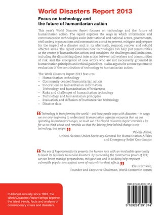 Focus on technology and
the future of humanitarian action
This year’s World Disasters Report focuses on technology and the future of
humanitarian action. The report explores the ways in which information and
communication technologies assist international and national actors, governments,
civil society organizations and communities at risk to prevent, mitigate and prepare
for the impact of a disaster and, in its aftermath, respond, recover and rebuild
affected areas. The report examines how technologies can help put communities
at the centre of humanitarian action and considers the challenges and limitations,
including the diminishing direct interaction between aid workers and communities
at risk, and the emergence of new actors who are not necessarily grounded in
humanitarian principles and ethical guidelines. It also argues for a more systematic
evaluation of the contribution of technology to humanitarian action.
The World Disasters Report 2013 features:
–	 Humanitarian technology
–	 Community-centred humanitarian action
–	 Innovations in humanitarian information
–	 Technology and humanitarian effectiveness
–	 Risks and challenges of humanitarian technology
–	 Technology and humanitarian principles
–	 Evaluation and diffusion of humanitarian technology
–	 Disaster data

2013

World Disasters Report	

World Disasters Report 2013

Swedish International
Development Cooperation
Agency

“

Technology is transforming the world – and how people cope with disasters – in ways
we are only beginning to understand. Humanitarian agencies recognize that as our
operating environment changes, so must we. This World Disasters Report contains a lot
for us to think about and reminds us that the driving force behind change is not
technology, but people.
Valerie Amos,
United Nations Under-Secretary-General for Humanitarian Affairs
and Emergency Relief Coordinator

”

“

The era of hyperconnectivity presents the human race with an invaluable opportunity
to boost its resilience to natural disasters. By harnessing the constructive power of ICT,
we can better manage preparedness, mitigate loss and in so doing help empower
vulnerable populations against some of nature’s harshest effects.
Klaus Schwab,
Founder and Executive Chairman, World Economic Forum

World Disasters Report

”

Focus on technology and the
future of humanitarian action

ISBN 978-92-9139-197-4

2013

Published annually since 1993, the
World Disasters Report brings together
the latest trends, facts and analysis of
contemporary crises and disasters.

The International Federation of Red Cross and Red Crescent Societies would like to express its
gratitude to the following donors for committing to and supporting this publication:

www.ifrc.org
Saving lives, changing minds.

 