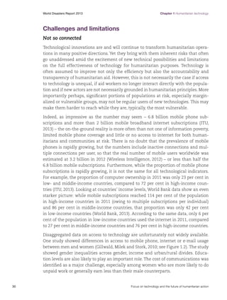 World Disasters Report 2013	

Chapter 1 Humanitarian technology

Challenges and limitations
Not so connected
Technological innovations are and will continue to transform humanitarian operations in many positive directions. Yet they bring with them inherent risks that often
go unaddressed amid the excitement of new technical possibilities and limitations
on the full effectiveness of technology for humanitarian purposes. Technology is
often assumed to improve not only the efficiency but also the accountability and
transparency of humanitarian aid. However, this is not necessarily the case if access
to technology is unequal, if aid workers no longer interact directly with the population and if new actors are not necessarily grounded in humanitarian principles. More
importantly perhaps, significant portions of populations at risk, especially marginalized or vulnerable groups, may not be regular users of new technologies. This may
make them harder to reach while they are, typically, the most vulnerable.
Indeed, as impressive as the number may seem – 6.8 billion mobile phone subscriptions and more than 2 billion mobile broadband internet subscriptions (ITU,
2013) – the on-the-ground reality is more often than not one of information poverty,
limited mobile phone coverage and little or no access to internet for both humanitarians and communities at risk. There is no doubt that the prevalence of mobile
phones is rapidly growing, but the numbers include inactive connections and multiple connections per user, so that the real number of mobile users worldwide was
estimated at 3.2 billion in 2012 (Wireless Intelligence, 2012) – or less than half the
6.8 billion mobile subscriptions. Furthermore, while the proportion of mobile phone
subscriptions is rapidly growing, it is not the same for all technological indicators.
For example, the proportion of computer ownership in 2011 was only 23 per cent in
low- and middle-income countries, compared to 72 per cent in high-income countries (ITU, 2013). Looking at countries’ income levels, World Bank data show an even
starker picture: while mobile subscriptions reached 114 per cent of the population
in high-income countries in 2011 (owing to multiple subscriptions per individual)
and 86 per cent in middle-income countries, that proportion was only 42 per cent
in low-income countries (World Bank, 2013). According to the same data, only 6 per
cent of the population in low-income countries used the internet in 2011, compared
to 27 per cent in middle-income countries and 76 per cent in high-income countries.
Disaggregated data on access to technology are unfortunately not widely available.
One study showed differences in access to mobile phone, internet or e-mail usage
between men and women (Gillwald, Milek and Stork, 2010; see Figure 1.2). The study
showed gender inequalities across gender, income and urban/rural divides. Education levels are also likely to play an important role. The cost of communications was
identified as a major challenge, especially among women who are more likely to do
unpaid work or generally earn less than their male counterparts.

30	

Focus on technology and the future of humanitarian action

 
