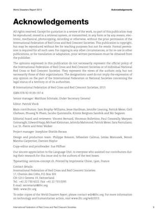 World Disasters Report 2013	Acknowledgements

Acknowledgements
All rights reserved. Except for quotation in a review of the work, no part of this publication may
be reproduced, stored in a retrieval system, or transmitted, in any form or by any means, electronic, mechanical, photocopying, recording or otherwise, without the prior permission of the
International Federation of Red Cross and Red Crescent Societies. This publication is copyright,
but may be reproduced without fee for teaching purposes but not for resale. Formal permission is required for all such uses. For copying in any other circumstances, or for re-use in other
publications, or for translation or adaptation, prior written permission must be obtained from
the publisher.
The opinions expressed in this publication do not necessarily represent the official policy of
the International Federation of Red Cross and Red Crescent Societies or of individual National
Red Cross or Red Crescent Societies. They represent the views of the authors only, but not
necessarily those of their organizations. The designations used do not imply the expression of
any opinion on the part of the International Federation or National Societies concerning the
legal status of a territory or of its authorities.
© International Federation of Red Cross and Red Crescent Societies, 2013
ISBN 978-92-9139-197-4
Senior manager: Matthias Schmale, Under Secretary General
Editor: Patrick Vinck
Main contributors: Sam Brophy-Williams, Jesse Hardman, Jennifer Leaning, Patrick Meier, Gisli
Olafsson, Phuong N. Pham, Jacobo Quintanilla, Kristin Bergtora Sandvik and Nic Segaren
Editorial board and reviewers: Vincent Bernard, Vincenzo Bollettino, Paul Conneally, Maryam
Golnaraghi, Edward Happ, Michael Kleinman, Jehmila Mahmood, Patrick Meier, Sara Pantuliano,
Luc St.-Pierre and Peter Walker
Project manager: Josephine Shields Recass
Design and production team: Philippe Boisson, Sébastien Calmus, Lenka Matousek, Benoit
Matsha-Carpentier, Damien Naylor
Copy-editor and proofreader: Sue Pfiffner
Our sincere appreciation to the Language Unit, to everyone who assisted our contributors during their research for this issue and to the authors of the text boxes.
Typesetting: services-concept.ch. Printed by Imprimerie Chirat, Lyon, France
Contact details:
International Federation of Red Cross and Red Crescent Societies
17, Chemin des Crêts, P.O. Box 303
CH-1211 Geneva 19, Switzerland
Tel.: +41 22 730 4222. Fax: +41 22 733 0395
E-mail: secretariat@ifrc.org
Web: www.ifrc.org
To order copies of the World Disasters Report, please contact wdr@ifrc.org. For more information
on technology and humanitarian action, visit www.ifrc.org/wdr2013.
International Federation of Red Cross and Red Crescent Societies	3

 