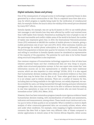 World Disasters Report 2013	

Chapter 1 Humanitarian technology

Digital exclusion, biases and privacy
One of the consequences of unequal access to technology is potential biases in data
generated by or about communities at risk. This is a separate issue from data accuracy, for which progress is rapidly being made for the verification of crowdsourced
data, for example. Rather, the issue is about the validity of the overall picture obtained
by many HICT efforts.
Somalia Speaks, for example, was set up by Al-Jazeera in 2011 to use mobile phone
text messages to ask Somalis how they were affected by conflict and received more
than 3,000 replies from Somalis. Presented as enabling the voice of people in one of
the most inaccessible and conflict-ridden areas of the world to be heard, the number
of replies was impressive given that, in 2010, the International Telecommunication
Union (ITU) estimated at 648,000 the number of mobile phones in Somalia, giving a
mobile penetration rate of just 7 per cent (ITU, 2013). Other estimates, however, put
the percentage for mobile phone subscription at 39 per cent (Infoasaid). Just onethird of the population is literate (one-quarter for women). In this context, those able
and willing to contribute to Somalia Speaks cannot be considered as representative
of the majority of the population. The potential for such data to be further biased
along structural inequalities is also important.
One common response of humanitarian technology supporters is that all data have
inherent potential biases and that crowdsourced data are very cheap to acquire,
unlike more structured population surveys. In fact one report even states that “new
information sources are no less representative or reliable than more traditional
sources, which are also imperfect in crisis settings” (OCHA, 2013). It is also argued
that humanitarian decision-making often relies on anecdotal evidence so that even
biased data may be better than no data at all. “Even when good data is available,
it is not always used to inform decisions. There are a number of reasons for this,
including data not being available in the right format, not widely dispersed, not easily accessible by users, not being transmitted through training and poor information
management. Also, data may arrive too late to be able to influence decision-making
in real time operations or may not be valued by actors who are more focused on
immediate action” (DfID, 2012; Meier, 2013).
However, there has been tremendous progress towards more rigorous evidence-based
humanitarian decision-making, with standardization of methods and assessments,
indicators and measurements, among others. These trends must continue and a status quo in terms of data quality is not acceptable. What is needed is a more in-depth
analysis of what community-generated data can accurately achieve, where, when
and under what conditions. For example, crisis mapping in highly connected environments like New York or Japan have very different risks of biases compared to
similar applications in remote areas of the Central African Republic, where access

32	

Focus on technology and the future of humanitarian action

 