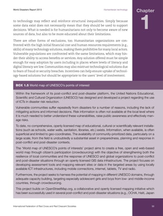 World Disasters Report 2013	

Humanitarian technology

to technology may reflect and reinforce structural inequalities. Simply because
some data exist does not necessarily mean that they should be used to support
decisions. What is needed is for humanitarians not only to become aware of new
sources of data, but also to be more educated about their limitations.

Chapter

1

There are other forms of exclusions, too. Humanitarian organizations are confronted with the high initial financial cost and human resources requirements (e.g.,
skills) of many technology solutions, making them prohibitive for many local actors.
Vulnerable populations are confronted with the same limitations, which may hinder their ability to access benefits or services. Any solution offered must be simple
enough for easy adoption by users including in places where levels of literacy and
digital literacy are low. Communities may also mistrust technological solutions due
to fears of fraud or security breaches. Incentives can help ensure uptake of technology-based solutions but should be appropriate to the users’ level of involvement.

Box 1.5 World map of UNESCO’s points of interest
Within the framework of its post-conflict and post-disaster platform, the United Nations Educational,
Scientific and Cultural Organization (UNESCO) has designed and developed a project regarding the use
of ICTs in disaster risk reduction.
Vulnerable communities suffer repeatedly from disasters for a number of reasons, including the lack of
mitigating actions and informed decisions. Risk information is often not available at the local level where
it is much needed to better understand these vulnerabilities, raise public awareness and effectively manage risks.
To date, no comprehensive, openly licensed map of educational, cultural or scientifically relevant installations (such as schools, water wells, sanitation, libraries, etc.) exists. Information, when available, is often
superficial and limited to geo-coordinates. The availability of community-prioritized data, particularly on a
large scale, from the field is undoubtedly a substantial asset in preparedness, planning and response in
post-conflict and post-disaster contexts.
The ‘World map of UNESCO’s points of interests’ project aims to create a free, open and web-based
world map through citizen’s participation (crowdsourcing) with the objective of strengthening both the
resilience of local communities and the response of UNESCO and global organizations to post-conflict
and post-disaster situations through an openly licensed GIS data infrastructure. The project focuses on
developing assessment tools and mapping relevant sites or data in the targeted areas by using locally
available ICT infrastructures, including mobile connections, internet, tablets, TV and radio.
Furthermore, the project seeks to harness the potential of mapping in different UNESCO domains, through
adequate capacity building, targeting especially adolescent girls and boys from low- and middle-income
countries, through crowdsourcing.
This project builds on OpenStreetMap.org, a collaborative and openly licensed mapping initiative which
has been successfully used in several post-conflict and post-disaster situations (e.g., OCHA, Haiti, Japan

International Federation of Red Cross and Red Crescent Societies	

33

 
