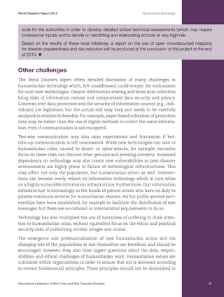 World Disasters Report 2013	

Humanitarian technology

tools for the authorities in order to develop detailed school technical assessments (which may require
professional inputs) and to decide on retrofitting and reallocating schools at very high risk.
Based on the results of these local initiatives, a report on the use of open crowdsourced mapping
for disaster preparedness and risk reduction will be produced at the conclusion of the project at the end
of 2013. n

Other challenges
The World Disasters Report offers detailed discussion of many challenges in
humanitarian technology which, left unaddressed, could temper the enthusiasm
for such new technologies. Greater information sharing and more data collection
bring risks of information misuse and compromised data security and privacy.
Concerns over data protection and the security of information sources (e.g., individuals) are legitimate, but the actual risk may vary and needs to be carefully
analysed in relation to benefits. For example, paper-based collection of protection
data may be riskier than the use of digital methods to collect the same information, even if communication is not encrypted.
Two-way communication may also raise expectations and frustration if bottom–up communication is left unanswered. While new technologies can lead to
humanitarian crisis, caused by drone- or cyber-attacks, for example, excessive
focus on these risks can obscure other genuine and pressing concerns. Increased
dependency on technology may also create new vulnerabilities as post-disaster
environments are highly prone to failure of technological infrastructures. This
may affect not only the population, but humanitarian actors as well. Interventions can become overly reliant on information technology which in turn relies
on a highly vulnerable information infrastructure. Furthermore, that information
infrastructure is increasingly in the hands of private actors who have no duty to
provide minimum services for humanitarian reasons. Ad hoc public–private partnerships have been established, for example to facilitate the distribution of text
messages, but there are no national or international requirements to do so.
Technology has also multiplied the use of narratives of suffering to draw attention to humanitarian crisis, without equivalent focus on the ethics and practical
security risks of publicizing victims’ images and stories.
The emergence and professionalization of new humanitarian actors and the
changing role of the populations at risk themselves are beneficial and should be
encouraged. However, they also raise urgent questions about the risks, responsibilities and ethical challenges of humanitarian work. Humanitarian values are
cultivated within organizations in order to ensure that aid is delivered according
to certain fundamental principles. These principles should not be diminished in

International Federation of Red Cross and Red Crescent Societies	

35

 