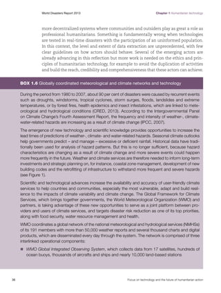 World Disasters Report 2013	

Chapter 1 Humanitarian technology

more decentralized systems where communities and outsiders play as great a role as
professional humanitarians. Something is fundamentally wrong when technologies
are tested in real-time disasters with the participation of an uninformed population.
In this context, the level and extent of data extraction are unprecedented, with few
clear guidelines on how actors should behave. Several of the emerging actors are
already advancing in this reflection but more work is needed on the ethics and principles of humanitarian technology, for example to avoid the duplication of activities
and build the reach, credibility and comprehensiveness that these actors can achieve.

Box 1.6 Globally coordinated meteorological and climate networks and technology
During the period from 1980 to 2007, about 90 per cent of disasters were caused by recurrent events
such as droughts, windstorms, tropical cyclones, storm surges, floods, landslides and extreme
temperatures, or by forest fires, health epidemics and insect infestations, which are linked to meteorological and hydrological conditions (CRED, 2013). According to the Intergovernmental Panel
on Climate Change’s Fourth Assessment Report, the frequency and intensity of weather-, climatewater-related hazards are increasing as a result of climate change (IPCC, 2007).
The emergence of new technology and scientific knowledge provides opportunities to increase the
lead times of predictions of weather-, climate- and water-related hazards. Seasonal climate outlooks
help governments predict – and manage – excessive or deficient rainfall. Historical data have traditionally been used for analysis of hazard patterns. But this is no longer sufficient, because hazard
characteristics are changing as a result of climate change and more severe events could happen
more frequently in the future. Weather and climate services are therefore needed to inform long-term
investments and strategic planning on, for instance, coastal zone management, development of new
building codes and the retrofitting of infrastructure to withstand more frequent and severe hazards
(see Figure 1).
Scientific and technological advances increase the availability and accuracy of user-friendly climate
services to help countries and communities, especially the most vulnerable, adapt and build resilience to the impacts of climate variability and climate change. The Global Framework for Climate
Services, which brings together governments, the World Meteorological Organization (WMO) and
partners, is taking advantage of these new opportunities to serve as a joint platform between providers and users of climate services, and targets disaster risk reduction as one of its top priorities,
along with food security, water resource management and health.
WMO coordinates a global network of the national meteorological and hydrological services (NMHSs)
of its 191 members with more than 50,000 weather reports and several thousand charts and digital
products, which are disseminated every day through the system. The network is comprised of three
interlinked operational components:
n	
WMO Global Integrated Observing System, which collects data from 17 satellites, hundreds of

ocean buoys, thousands of aircrafts and ships and nearly 10,000 land-based stations

36	

Focus on technology and the future of humanitarian action

 
