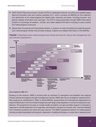 World Disasters Report 2013	

Humanitarian technology

n	
WMO Global Telecommunication System (GTS) is a dedicated network of surface and satellite-based

telecommunication links and centres operated 24/7, which connects all NMHSs for the collection
and distribution of all meteorological and related data, forecasts and alerts, including tsunami- and
seismic-related information and warnings. The GTS is being expanded through WMO Information
Systems to exchange all weather-, climate- and water-related information including to users outside
the meteorological community
n	
Global Data Processing and Forecasting System, a network of nearly 50 global and regional special-

ized meteorological centres that provides analysis, bulletins and related information to the NMHSs.
Figure 1 Seamless hydro-meteorological and climate services for various risk management and
risk reduction applications

Source: Adapted from WMO, 2011.

Building on this network, WMO is working with its members to strengthen and establish new regional
climate centres and regional drought management centres. WMO also has an emergency response activities programme, established in 1986, to assist NMHSs, governments and international organizations to
respond effectively to environmental emergencies with large-scale dispersion of air-borne hazardous substances. The programme focuses on nuclear facility accidents, but also provides support in emergency
response to smoke dispersion from large fires, atmospheric transport of volcanic ash, chemical releases
from industrial accidents and sand and dust storms. The WMO operational network of meteorological
centres provides specialized atmospheric dispersion-modelling that plays a crucial role in assessing and

International Federation of Red Cross and Red Crescent Societies	

37

 