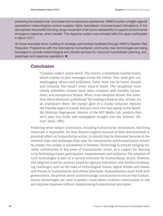 World Disasters Report 2013	

Chapter 1 Humanitarian technology

predicting the spread of air- and water-borne hazardous substances. WMO’s system of eight regional
specialized meteorological centres supplies highly specialized computer-based simulations of the
atmosphere that predict the long-range movement of air-borne radioactivity to support environmental
emergency response, when needed. This response system was activated after the Japan earthquake
in March 2011.
As these examples show, building on strategic partnerships facilitated through WMO’s Disaster Risk
Reduction Programme with the international humanitarian community, new technologies are being
leveraged to provide meteorological and climate services for improved humanitarian planning, preparedness and response operations. n

Conclusion
“Consider today’s online world. The Usenet, a worldwide bulletin board,
allows anyone to post messages across the nation. Your word gets out,
leapfrogging editors and publishers. Every voice can be heard cheaply
and instantly. The result? Every voice is heard. The cacophony more
closely resembles citizens band radio, complete with handles, harassment, and anonymous threats. When most everyone shouts, few listen.
How about electronic publishing? Try reading a book on disc. At best, it’s
an unpleasant chore: the myopic glow of a clunky computer replaces
the friendly pages of a book. And you can’t tote that laptop to the beach.
Yet Nicholas Negroponte, director of the MIT Media Lab, predicts that
we’ll soon buy books and newspapers straight over the Internet. Uh,
sure” (Stoll, 1995).
Predicting what today’s innovations, including humanitarian innovations, will bring
tomorrow is impossible. Do they deserve support because of their demonstrated or
potential effect on humanitarian action, or should they be dismissed because of the
inherent risks and challenges they raise for communities and humanitarian actors?
As always, the answer is somewhere in between. Technology is already bringing valuable contributions in key areas of humanitarian action, as a support for learning
or by facilitating citizen participation, empowerment and resilience. The adoption of
such technologies is part of a natural evolution for humanitarian action. However,
this adoption must be cautious, based on rigorous evaluation, and mindful of emerging challenges, such as the risks of technological failure, digital divides and biases,
and threats to humanitarian and ethical principles. Humanitarians must work with
governments, the private sector and technology communities to ensure that humanitarian technologies are used to predict crises better, mobilize communities at risk
and improve response without compromising humanitarian principles.

38	

Focus on technology and the future of humanitarian action

 