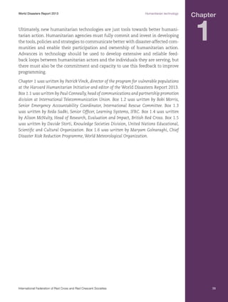 World Disasters Report 2013	

Humanitarian technology

Ultimately, new humanitarian technologies are just tools towards better humanitarian action. Humanitarian agencies must fully commit and invest in developing
the tools, policies and strategies to communicate better with disaster-affected communities and enable their participation and ownership of humanitarian action.
Advances in technology should be used to develop extensive and reliable feedback loops between humanitarian actors and the individuals they are serving, but
there must also be the commitment and capacity to use this feedback to improve
programming.

Chapter

1

Chapter 1 was written by Patrick Vinck, director of the program for vulnerable populations
at the Harvard Humanitarian Initiative and editor of the World Disasters Report 2013.
Box 1.1 was written by Paul Conneally, head of communications and partnership promotion
division at International Telecommunication Union. Box 1.2 was written by Bobi Morris,
Senior Emergency Accountability Coordinator, International Rescue Committee. Box 1.3
was written by Reda Sadki, Senior Officer, Learning Systems, IFRC. Box 1.4 was written
by Alison McNulty, Head of Research, Evaluation and Impact, British Red Cross. Box 1.5
was written by Davide Storti, Knowledge Societies Division, United Nations Educational,
Scientific and Cultural Organization. Box 1.6 was written by Maryam Golnaraghi, Chief
Disaster Risk Reduction Programme, World Meteorological Organization.

International Federation of Red Cross and Red Crescent Societies	

39

 