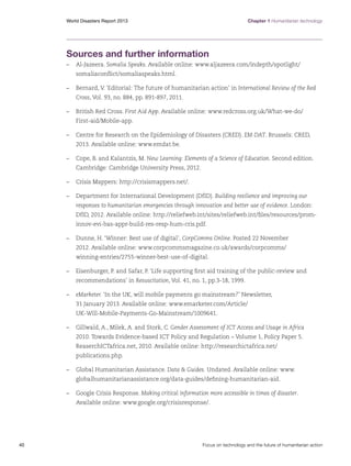 Chapter 1 Humanitarian technology

World Disasters Report 2013	

Sources and further information
–	Al-Jazeera. Somalia Speaks. Available online: www.aljazeera.com/indepth/spotlight/
somaliaconflict/somaliaspeaks.html.
–	 Bernard, V. ‘Editorial: The future of humanitarian action’ in International Review of the Red
Cross, Vol. 93, no. 884, pp. 891-897, 2011.
–	 British Red Cross. First Aid App. Available online: www.redcross.org.uk/What-we-do/
First-aid/Mobile-app.
–	 Centre for Research on the Epidemiology of Disasters (CRED). EM-DAT. Brussels: CRED,
2013. Available online: www.emdat.be.
–	 Cope, B. and Kalantzis, M. New Learning: Elements of a Science of Education. Second edition.
Cambridge: Cambridge University Press, 2012.
–	 Crisis Mappers: http://crisismappers.net/.
–	 Department for International Development (DfID). Building resilience and improving our
responses to humanitarian emergencies through innovation and better use of evidence. London:
DfID, 2012. Available online: http://reliefweb.int/sites/reliefweb.int/files/resources/prominnov-evi-bas-appr-build-res-resp-hum-cris.pdf.
–	 Dunne, H. ‘Winner: Best use of digital’, CorpComms Online. Posted 22 November
2012. Available online: www.corpcommsmagazine.co.uk/awards/corpcomms/
winning-entries/2755-winner-best-use-of-digital.
–	 Eisenburger, P. and Safar, P. ‘Life supporting first aid training of the public-review and
recommendations’ in Resuscitation, Vol. 41, no. 1, pp.3-18, 1999.
–	 eMarketer. ‘In the UK, will mobile payments go mainstream?’ Newsletter,
31 January 2013. Available online: www.emarketer.com/Article/
UK-Will-Mobile-Payments-Go-Mainstream/1009641.
–	 Gillwald, A., Milek, A. and Stork, C. Gender Assessment of ICT Access and Usage in Africa
2010. Towards Evidence-based ICT Policy and Regulation – Volume 1, Policy Paper 5.
ReaserchICTafrica.net, 2010. Available online: http://researchictafrica.net/
publications.php.
–	 Global Humanitarian Assistance. Data  Guides. Undated. Available online: www.
globalhumanitarianassistance.org/data-guides/defining-humanitarian-aid.
–	 Google Crisis Response. Making critical information more accessible in times of disaster.
Available online: www.google.org/crisisresponse/.

40	

Focus on technology and the future of humanitarian action

 