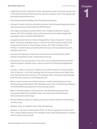 World Disasters Report 2013	

Humanitarian technology

–	 Google Person Finder. Google Person Finder helps people reconnect with friends and loved ones
in the aftermath of natural and humanitarian disasters. Available online: http://google.org/
personfinder/global/home.html.
–	 Humanitarian OpenStreetMap: http://hot.openstreetmap.org.

Chapter

1

–	 Infoasaid. Somalia: telecommunications overview: http://infoasaid.org/guide/somalia/
telecommunications-overview#sthash.PWFi7bJj.dpuf.
–	 Inter‐Agency Standing Committee (IASC). IASC Principles Transformative Agenda.
Geneva: IASC, 2012. Available online: www.humanitarianinfo.org/iasc/pageloader.
aspx?page=content-template-defaultbd=87.
–	 Intergovernmental Panel on Climate Change (IPCC). Climate Change 2007: Synthesis
Report. Contribution of Working Groups I, II and III to the Fourth Assessment Report of the
Intergovernmental Panel on Climate Change. Geneva: IPCC, 2007. Available online:
www.ipcc.ch/publications_and_data/publications_ipcc_fourth_assessment_report_
synthesis_report.htm.
–	 International Federation of Red Cross and Red Crescent Societies (IFRC) Global
Disaster Preparedness Center: www.preparecenter.org.
–	 International Telecommunication Union (ITU). 2013 ITU World Telecommunication/ICT
Indicators database. Available online: www.itu.int/en/ITU-D/Statistics/Pages/default.
aspx.
–	 Letouzé, E., Meier, P. and Vinck, P. ‘Big Data for Conflict Prevention: New Oil and Old
Fires’ in Mancini, F. (ed.), New Technology and the Prevention of Violence and Conflict. New
York: International Peace Institute, 2013. Available online: www.ipinst.org/media/pdf/
publications/ipi_epub_new_technology_final.pdf.
–	 Meier, P. Fourth-Generation Early Warning Systems. Conflict Early Warning and Early
Response blog, posted 6 March 2009. Available online: https://earlywarning.wordpress.
com/2009/03/06/fourth-generation-early-warning-systems.
–	 Meier, P. Humanitarianism in the Network Age: Groundbreaking Study. iRevolution
blog, posted 9 April 2013. Available online: http://irevolution.net/2013/04/09/
humanitarianism-network-age/.
–	 Merriam-Webster. Definition crowdsourcing: www.merriam-webster.com/dictionary/
crowdsourcing.
–	NetHope. About us. Available online: http://nethope.org/.
–	 Paterson, G. and Lane, N. Mobile Market Trends: UK: Data to engage with consumers 20102012. London: Mobile squared, 2010. Available online: www.mobilesquared.co.uk/pdfs/
mobile_market_trends_uk.pdf.

International Federation of Red Cross and Red Crescent Societies	

41

 