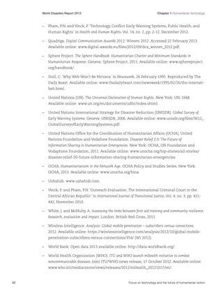 Chapter 1 Humanitarian technology

World Disasters Report 2013	

–	 Pham, P.N. and Vinck, P. ‘Technology, Conflict Early Warning Systems, Public Health, and
Human Rights’ in Health and Human Rights, Vol. 14, no. 2, pp. 2-12, December 2012.
–	Quadriga. Digital Communication Awards 2012: Winners 2012. Accessed 22 February 2013.
Available online: www.digital-awards.eu/files/2012/09/dca_winner_2012.pdf.
–	 Sphere Project. The Sphere Handbook: Humanitarian Charter and Minimum Standards in
Humanitarian Response. Geneva: Sphere Project, 2011. Available online: www.sphereproject.
org/handbook/.
–	 Stoll, C. ‘Why Web Won’t Be Nirvana’ in Newsweek, 26 February 1995. Reproduced by The
Daily Beast. Available online: www.thedailybeast.com/newsweek/1995/02/26/the-internetbah.html.
–	 United Nations (UN). The Universal Declaration of Human Rights. New York: UN, 1948.
Available online: www.un.org/en/documents/udhr/index.shtml.
–	 United Nations International Strategy for Disaster Reduction (UNISDR). Global Survey of
Early Warning Systems. Geneva: UNISDR, 2006. Available online: www.unisdr.org/files/3612_
GlobalSurveyofEarlyWarningSystems.pdf.
–	 United Nations Office for the Coordination of Humanitarian Affairs (OCHA), United
Nations Foundation and Vodafone Foundation. Disaster Relief 2.0: The Future of
Information Sharing in Humanitarian Emergencies. New York: OCHA, UN Foundation and
Vodaphone Foundation, 2011. Available online: www.unocha.org/top-stories/all-stories/
disaster-relief-20-future-information-sharing-humanitarian-emergencies.
–	OCHA. Humanitarianism in the Network Age. OCHA Policy and Studies Series. New York:
OCHA, 2013. Available online: www.unocha.org/hina.
–	 Ushahidi: www.ushahidi.com.
–	 Vinck, P. and Pham, P.N. ‘Outreach Evaluation: The International Criminal Court in the
Central African Republic’ in International Journal of Transitional Justice, Vol. 4, no. 3, pp. 421442, November 2010.
–	 White, J. and McNulty, A. Assessing the links between first aid training and community resilience.
Research, evaluation and impact. London: British Red Cross, 2011.
–	 Wireless Intelligence. Analysis: Global mobile penetration – subscribers versus connections.
2012. Available online: https://wirelessintelligence.com/analysis/2012/10/global-mobilepenetration-subscribers-versus-connections/354/ (WI 2012).
–	 World Bank: Open data 2013 available online: http://data.worldbank.org/.
–	 World Health Organization (WHO). ITU and WHO launch mHealth initiative to combat
noncommunicable diseases. Joint ITU/WHO news release, 17 October 2012. Available online:
www.who.int/mediacentre/news/releases/2012/mHealth_20121017/en/.

42	

Focus on technology and the future of humanitarian action

 