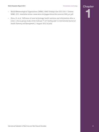 World Disasters Report 2013	

Humanitarian technology

–	 World Meteorological Organization (WMO). WMO Strategic Plan 2012-2015. Geneva:
WMO, 2011. Available online: www.wmo.int/pages/about/documents/1069_en.pdf.
–	 Zhou, H. et al. ‘Diffusion of new technology, health services and information after a
crisis: a focus group study of the Sichuan “5.12” Earthquake’ in International Journal of

Chapter

1

Health Planning and Management, 2 August 2012 (e-pub).

International Federation of Red Cross and Red Crescent Societies	

43

 