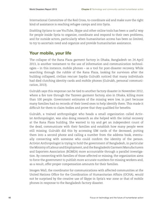 World Disasters Report 2013	

Chapter 2 Technology and community-centred humanitarian action

International Committee of the Red Cross, to coordinate aid and make sure the right
kind of assistance is reaching refugee camps and into Syria.
Enabling Syrians to use YouTube, Skype and other online tools has been a useful way
for people inside Syria to organize, coordinate and respond to their own problems,
and for outside actors, particularly when humanitarian access has been so limited,
to try to ascertain need and organize and provide humanitarian assistance.

Your mobile, your life
The collapse of the Rana Plaza garment factory in Dhaka, Bangladesh on 24 April
2013, is another testament to the use of information and communication technologies – in this instance, mobile phones – as a tool for post-disaster recovery. While
searching through the rubble of the Rana Plaza, looking for survivors after the
building collapsed, civilian rescuer Saydia Gulrukh noticed that many individuals
had died clutching identity cards and mobile phones (Gulrukh, personal communication, 2013).
Gulrukh says this response can be tied to another factory disaster in November 2012,
where a fire tore through the Tazreen garment factory, also in Dhaka, killing more
than 100 people. Government estimates of the missing were low, in part because
many families had no records of their loved ones to help identify them. This made it
difficult for them to claim bodies and prove that they qualified for benefits.
Gulrukh, a trained anthropologist who heads a small organization called Activist Anthropologist, was also doing research as she helped with the initial recovery
at the Rana Plaza building. She wanted to try and get an independent count of
the dead, communicate with their families and establish how many people were
still missing. Gulrukh did this by accessing SIM cards of the deceased, putting
them into a second phone and calling a number from the address book, eventually connecting with someone who could confirm the identity of the person.
Activist Anthropologist is trying to hold the government of Bangladesh, in particular
the Ministry of Labour and Employment, and the Bangladeshi Garment Manufacturers
and Exporters Association (BGMEA) more accountable through a parallel investigation. By connecting with families of those affected or missing, the organization aims
to force the government to publish more accurate numbers for missing workers and,
as a result, offer proper compensation amounts for their families.
Imogen Wall, the coordinator for communications with affected communities at the
United Nations Office for the Coordination of Humanitarian Affairs (OCHA), would
not be surprised by the creative use of Skype in Syria’s war zone or that of mobile
phones in response to the Bangladesh factory disaster.

46	

Focus on technology and the future of humanitarian action

 