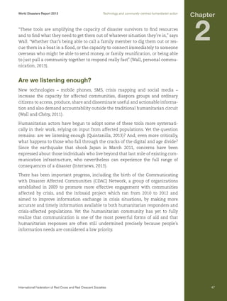 World Disasters Report 2013	

Technology and community-centred humanitarian action

“These tools are amplifying the capacity of disaster survivors to find resources
and to find what they need to get them out of whatever situation they’re in,” says
Wall. “Whether that’s being able to call a family member to dig them out or rescue them in a boat in a flood, or the capacity to connect immediately to someone
overseas who might be able to send money, or family reunification, or being able
to just pull a community together to respond really fast” (Wall, personal communication, 2013).

Chapter

2

Are we listening enough?
New technologies – mobile phones, SMS, crisis mapping and social media –
increase the capacity for affected communities, diaspora groups and ordinary
citizens to access, produce, share and disseminate useful and actionable information and also demand accountability outside the traditional humanitarian circuit
(Wall and Chéry, 2011).
Humanitarian actors have begun to adopt some of these tools more systematically in their work, relying on input from affected populations. Yet the question
remains: are we listening enough (Quintanilla, 2013)? And, even more critically,
what happens to those who fall through the cracks of the digital and age divide?
Since the earthquake that shook Japan in March 2011, concerns have been
expressed about those individuals who live beyond that last mile of existing communication infrastructure, who nevertheless can experience the full range of
consequences of a disaster (Internews, 2013).
There has been important progress, including the birth of the Communicating
with Disaster Affected Communities (CDAC) Network, a group of organizations
established in 2009 to promote more effective engagement with communities
affected by crisis, and the Infosaid project which ran from 2010 to 2012 and
aimed to improve information exchange in crisis situations, by making more
accurate and timely information available to both humanitarian responders and
crisis-affected populations. Yet the humanitarian community has yet to fully
realize that communication is one of the most powerful forms of aid and that
humanitarian responses are often still undermined precisely because people’s
information needs are considered a low priority.

International Federation of Red Cross and Red Crescent Societies	

47

 