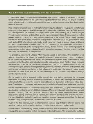 World Disasters Report 2013	

Chapter 2 Technology and community-centred humanitarian action

Box 2.1 Voix des Kivus: crowdseeding event data in eastern DRC
In 2009, New York’s Columbia University launched a pilot project called Voix des Kivus in the wartorn province of South Kivu in the Democratic Republic of the Congo (DRC). The project sought to
examine how mobile phone technology could be used to gather representative data about conflict
events in real time.
Data collection projects based on mobile phone technology have become very popular, and often use
a ‘crowdsourcing’ approach in which anyone with the interest and ability can send an SMS message
to a central platform. The Voix des Kivus project chose to use ‘crowdseeding’, i.e., it selected villages
through random sampling and identified specific reporters in each village. These were given mobile
phones, credit and training, and were invited to contribute to the system. This approach has three
benefits for data quality. First, people can participate that otherwise would not, particularly in areas
such as the DRC, where the crowd may be small: many live in hard-to-access villages and lack a
mobile phone or the funds to send an SMS. Second, by selecting a random sample, the information
received is representative of a wider population. Finally, there is reduced scope for faking reports. A
crowdseeding system builds a relationship with the reporters, increases incentives to report truthfully
and offers the opportunity to verify reports.
The project operated in 18 villages. After villagers agreed to participate, three reporters were
selected: the chief of the village, the head of the women’s association and one reporter elected
by the community. Reporters were trained and provided with a phone and a codesheet that listed
possible events. Reporters automatically received a weekly phone credit that they could freely use
and were reimbursed for the number of messages sent, but did not receive private benefits for
sending messages. Sending messages to the system was, therefore, both free and voluntary. The
reporters served as representatives of their villages and could relay information on public events
witnessed by others. There was 100 per cent consent (0 per cent non-response) at both the village
and the reporter levels.
On the receiving side, a standard mobile phone linked to a laptop comprises the necessary
equipment. With freely available software (FrontlineSMS, R and LaTeX), messages received were
automatically filtered, coded for content, cleaned to remove duplication and merged into a database. Translations of non-coded text messages (generally from Swahili) were undertaken manually.
Uptake was enthusiastic. In 18 months the reporters sent more than 4,000 pre-coded messages
about public events and some 1,000 text messages. Moreover, individual rates of sending showed
no signs of abating. The data generated were rich, including regular reports of conflict events
(abductions, looting, shootings, sexual violence, etc.) and non-conflict events (crop failures, flooding, etc.). Qualitative verification and cross-validation between reporters suggest that the data are
of good quality. The system was demonstrably cheap and workable.
Much of the data received, such as information on violence perpetrated by different actors, was
sensitive in nature and this had implications for data dissemination and project scale.
In contrast to a crowdsourcing system, where information is received from an unidentified, anonymous public, a crowdseeding system makes use of identifiable users. This characteristic had three

48	

Focus on technology and the future of humanitarian action

 