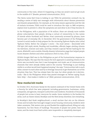 World Disasters Report 2013	

Chapter 2 Technology and community-centred humanitarian action

community or this town, where it’s happening, so they can avoid it and not get stuck
in the middle of it” (Reader, personal communication, 2013).
The Sierra Leone Red Cross is looking to use TERA for prevention outreach too, by
sending a series of daily text messages with information about disease prevention
and disaster preparedness. For example, as the rainy season approaches and the risk
of malaria increases, TERA could be used to introduce the topic to SMS recipients,
explain how to prevent it, what the symptoms are and what to do if they become ill.
In the Philippines, with a population of 94 million, there are already more mobile
phone subscriptions than people, driving a culture of connectivity in this nation
of islands where Facebook and Twitter, most commonly accessed by phones, have
become part of everyday life. In December 2012 the government of the Philippines
turned to social media to help prepare for the oncoming Typhoon Bopha (also called
Typhoon Pablo). Before the category 5 storm – the most severe – descended with
258 kph (160 mph) winds, flooding and mudslides, officials began alerting citizens
via television, internet and radio; and they created a special Twitter hashtag for the
storm, #PabloPH, and a mobile-friendly disaster information page that helped people
locate disaster shelters and other assistance (Tech in Asia, 2012).
OCHA’s Imogen Wall was in the Philippines as part of the humanitarian response to
Typhoon Bopha. She says that the reason the tech approach to assisting citizens in the
storm was successful was that it was homegrown and made use of communication
channels that were already widely used in the country. “Technology is just making
visible to us what would have happened anyway,” she says. “Communities talk to each
other, connect to each other and try to leverage resources to get themselves out of the
situation they face. That has always been the case, but when people do it electronically – like in the Philippines where they posted messages on Twitter saying ‘Stuck
here. Help.’ – that makes it visible to us” (Wall, personal communication, 2013).

New media/old media
In October 2012, Hurricane Sandy hit the eastern seaboard of the United States with
a ferocity for which few were prepared, including governments, businesses, utility
companies, aid agencies, transport authorities and residents. Hundreds of thousands
of people lost access to basic resources for weeks. Some residents in the hardest-hit
areas, such as Staten Island, Brooklyn and the New Jersey shoreline, lost everything.
In Brooklyn’s Red Hook neighbourhood, a small enclave that sits on the Atlantic
Ocean and includes that borough’s largest social housing community, residents were
taken unawares. Tide waters rose up and flooded the neighbourhood, filling not only
basements, but first floors of buildings. Thousands of people lost power, heat and
water, and the main local food outlets were inoperable or completely destroyed.

50	

Focus on technology and the future of humanitarian action

 
