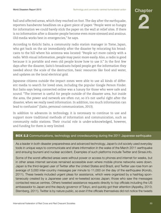 World Disasters Report 2013	

Technology and community-centred humanitarian action

hall and affected areas, which they reached on foot. The day after the earthquake,
reporters handwrote headlines on a giant piece of paper. “People were so hungry
for information we could barely stick the paper on the wall at relief sites. If there
is no information after a disaster people become even more stressed and anxious.
Old media works best in emergencies,” he says.

Chapter

2

According to Keiichi Saito, a community radio station manager in Tome, Japan,
who got back on the air immediately after the disaster by relocating his broadcasts to the hill where his antenna was located: “People act more calmly with a
radio. With visual information, people may panic more easily. Also, a radio is good
because it is portable and even old people know how to use it.” In the first few
days after the disaster, Saito’s broadcasts helped people get the information they
needed about the scale of the destruction, basic resources like food and water,
and updates on the local electrical grid.
Japanese citizens outside the impact zones were able to use all kinds of different media to search for loved ones, including the popular Google Person Finder.
But Saito says being connected online was a luxury for those who were safe and
sound. “The internet is useful for people outside of the disaster area, but inside
the area, the power and network are often cut, so it’s not useful right after the
disaster, when we really need information. In addition, too much information can
lead to confusion” (Saito, personal communication, 2013).
In addition to advances in technology, it is necessary to continue to use and
support more traditional methods of information and communication, such as
community radio stations. Their crucial role is under-acknowledged, however,
and funding for them is very limited.

Box 2.2 Communications, technology and crowdsourcing during the 2011 Japanese earthquake
As a leader in both disaster preparedness and advanced technology, Japan’s civil society used everyday
tools in unique ways to communicate and share information in the wake of the March 2011 earthquake
and ensuing tsunami and nuclear accident. Examples of such platforms include Twitter and Sinsai.info.
Some of the worst-affected areas were without power or access to phones and internet for weeks, but
in other areas internet services remained accessible even where mobile phone networks were down.
Japan is the third-largest user of Twitter after the United States and Brazil, and Twitter use rose from an
average of 3,000 inter-country messages per minute to 11,000 on the day of the earthquake (Kondo,
2011). These tweets included urgent pleas for assistance, which were organized by a hashtag spontaneously created by a Japanese user and re-tweeted across Japan; those who saw the messages
contacted rescue centres. Others tweeted assistance requests directly to top officials including the US
ambassador to Japan and the deputy governor of Tokyo, and quickly got their attention (Appelby, 2013;
Sternberg, 2011). Twitter is by nature public, so even if the officials themselves did not notice the tweets

International Federation of Red Cross and Red Crescent Societies	

53

 