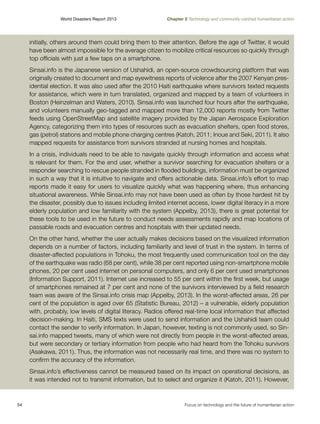 World Disasters Report 2013	

Chapter 2 Technology and community-centred humanitarian action

initially, others around them could bring them to their attention. Before the age of Twitter, it would
have been almost impossible for the average citizen to mobilize critical resources so quickly through
top officials with just a few taps on a smartphone.
Sinsai.info is the Japanese version of Ushahidi, an open-source crowdsourcing platform that was
originally created to document and map eyewitness reports of violence after the 2007 Kenyan presidential election. It was also used after the 2010 Haiti earthquake where survivors texted requests
for assistance, which were in turn translated, organized and mapped by a team of volunteers in
Boston (Heinzelman and Waters, 2010). Sinsai.info was launched four hours after the earthquake,
and volunteers manually geo-tagged and mapped more than 12,000 reports mostly from Twitter
feeds using OpenStreetMap and satellite imagery provided by the Japan Aerospace Exploration
Agency, categorizing them into types of resources such as evacuation shelters, open food stores,
gas (petrol) stations and mobile phone charging centres (Katoh, 2011; Inoue and Seki, 2011). It also
mapped requests for assistance from survivors stranded at nursing homes and hospitals.
In a crisis, individuals need to be able to navigate quickly through information and access what
is relevant for them. For the end user, whether a survivor searching for evacuation shelters or a
responder searching to rescue people stranded in flooded buildings, information must be organized
in such a way that it is intuitive to navigate and offers actionable data. Sinsai.info’s effort to map
reports made it easy for users to visualize quickly what was happening where, thus enhancing
situational awareness. While Sinsai.info may not have been used as often by those hardest hit by
the disaster, possibly due to issues including limited internet access, lower digital literacy in a more
elderly population and low familiarity with the system (Appelby, 2013), there is great potential for
these tools to be used in the future to conduct needs assessments rapidly and map locations of
passable roads and evacuation centres and hospitals with their updated needs.
On the other hand, whether the user actually makes decisions based on the visualized information
depends on a number of factors, including familiarity and level of trust in the system. In terms of
disaster-affected populations in Tohoku, the most frequently used communication tool on the day
of the earthquake was radio (68 per cent), while 38 per cent reported using non-smartphone mobile
phones, 20 per cent used internet on personal computers, and only 6 per cent used smartphones
(Information Support, 2011). Internet use increased to 55 per cent within the first week, but usage
of smartphones remained at 7 per cent and none of the survivors interviewed by a field research
team was aware of the Sinsai.info crisis map (Appelby, 2013). In the worst-affected areas, 26 per
cent of the population is aged over 65 (Statistic Bureau, 2012) – a vulnerable, elderly population
with, probably, low levels of digital literacy. Radios offered real-time local information that affected
decision-making. In Haiti, SMS texts were used to send information and the Ushahidi team could
contact the sender to verify information. In Japan, however, texting is not commonly used, so Sinsai.info mapped tweets, many of which were not directly from people in the worst-affected areas,
but were secondary or tertiary information from people who had heard from the Tohoku survivors
(Asakawa, 2011). Thus, the information was not necessarily real time, and there was no system to
confirm the accuracy of the information.
Sinsai.info’s effectiveness cannot be measured based on its impact on operational decisions, as
it was intended not to transmit information, but to select and organize it (Katoh, 2011). However,

54	

Focus on technology and the future of humanitarian action

 