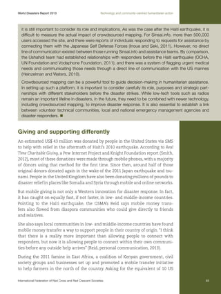World Disasters Report 2013	

Technology and community-centred humanitarian action

it is still important to consider its role and implications. As was the case after the Haiti earthquake, it is
difficult to measure the actual impact of crowdsourced mapping. For Sinsai.info, more than 500,000
users accessed the site, and there were reports of individuals responding to requests for assistance by
connecting them with the Japanese Self Defense Forces (Inoue and Seki, 2011). However, no direct
line of communication existed between those running Sinsai.info and assistance teams. By comparison,
the Ushahidi team had established relationships with responders before the Haiti earthquake (OCHA,
UN Foundation and Vodaphone Foundation, 2011), and there was a system of flagging urgent medical
needs and communicating those needs through a direct line of communication with the US marines
(Heinzelman and Waters, 2010).
Crowdsourced mapping can be a powerful tool to guide decision-making in humanitarian assistance.
In setting up such a platform, it is important to consider carefully its role, purposes and strategic partnerships with different stakeholders before the disaster strikes. While low-tech tools such as radios
remain an important lifeline in disasters, in the future, they need to be combined with newer technology,
including crowdsourced mapping, to improve disaster response. It is also essential to establish a link
between volunteer technical communities, local and national emergency management agencies and
disaster responders. n

Giving and supporting differently
An estimated US$ 43 million was donated by people in the United States via SMS
to help with relief in the aftermath of Haiti’s 2010 earthquake. According to Real
Time Charitable Giving, a Pew Internet Project and Knight Foundation report (Smith,
2012), most of these donations were made through mobile phones, with a majority
of donors using that method for the first time. Since then, around half of those
original donors donated again in the wake of the 2011 Japan earthquake and tsunami. People in the United Kingdom have also been donating millions of pounds to
disaster relief in places like Somalia and Syria through mobile and online networks.
But mobile giving is not only a Western innovation for disaster response. In fact,
it has caught on equally fast, if not faster, in low- and middle-income countries.
Pointing to the Haiti earthquake, the GSMA’s Reid says mobile money transfers also flowed from diaspora communities who could give directly to friends
and relatives.
She also says local communities in low- and middle-income countries have found
mobile money transfer a way to support people in their country of origin. “I think
that there is a reality more important than allowing people to connect with
responders, but now it is allowing people to connect within their own communities before any outside help arrives” (Reid, personal communication, 2013).
During the 2011 famine in East Africa, a coalition of Kenyan government, civil
society groups and businesses set up and promoted a mobile transfer initiative
to help farmers in the north of the country. Asking for the equivalent of 10 US
International Federation of Red Cross and Red Crescent Societies	

55

 