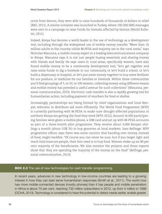 World Disasters Report 2013	

Chapter 2 Technology and community-centred humanitarian action

cents from donors, they were able to raise hundreds of thousands of dollars in relief
(BBC, 2011). A similar initiative was launched in Turkey, where 100,000 SMS messages
were sent in a campaign to raise funds for Somalis affected by famine (World Bulletin, 2011).
Indeed, Kenya has become a world leader in the use of technology as a development
tool, including through the widespread use of mobile money transfer. “More than 16
million adults in the country utilize M-PESA and majority are in the rural areas,” says
Nicholas Wasunna, a mobile money expert in a leading telecommunications company
in Kenya. Wasunna says it is not just people buying essentials and sharing money
with friends and family. He says users in rural areas, specifically women, have also
found mobile money to be a community development tool, “let’s get together and
raise some funds to dig a borehole in our community, or let’s build a school, or let’s
build a dispensary or hospital, or let’s put some money together to buy some fertilizer
for our produce, or medicine for our families or livestock. Within those communities
you’ll find groupings of 5, or 50, or 100 women, collecting money using different means
and mobile money has provided a useful avenue for such collections” (Wasunna, personal communication, 2013). Electronic cash transfer is also a rapidly growing tool for
humanitarian action, including payment of vouchers for food or shelter.
Increasingly, partnerships are being formed by relief organizations and local Kenyan telecoms to distribute aid more efficiently. The World Food Programme (WFP)
is currently partnering with M-PESA to make sure drought-affected populations in
northern Kenya are getting the food they need (WFP, 2012). Around 16,000 participating families were given a mobile phone, a SIM card and set up with M-PESA accounts
as part of a three-month pilot programme. They receive about 3,000 Kenyan shillings a month (about US$ 35) to buy groceries at local markets. Sara Belfrage, WFP
programme officer, says there was some concern that handing over money, instead
of food, might backfire. “Of course you can never be sure, but if you target right and
reach food insecure people, their first need is to buy food. Women make up an 80 per
cent majority of the beneficiaries. We also monitor the projects and those reports
show that they are spending the majority of the money on the food” (Belfrage, personal communication, 2013).

Box 2.3 The use of new technologies for cash transfer programming
In recent years, advances in new technology in low-income countries are leading to a growing
interest in how they can best serve humanitarian responses (Smith et al., 2011). The world now
has more mobile-connected devices (mostly phones) than it has people and mobile penetration
in Africa is about 70 per cent, reaching 735 million subscribers in 2012, up from 4 million in 1998
(OCHA, 2013). Technology is considered to have the potential to detect needs earlier, enable greater

56	

Focus on technology and the future of humanitarian action

 