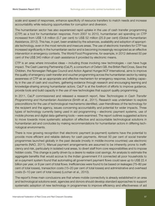 World Disasters Report 2013	

Technology and community-centred humanitarian action

scale and speed of responses, enhance specificity of resource transfers to match needs and increase
accountability while reducing opportunities for corruption and diversion.
The humanitarian sector has also experienced rapid uptake in the use of cash transfer programming
(CTP) as a tool for humanitarian response. From 2007 to 2010, humanitarian aid spending on CTP
increased from US$ 1.8 million (0.7 per cent) to US$ 52 million (25.9 per cent) (Global Humanitarian
Assistance, 2012). This has, in part, been enabled by the advances, availability and adoption of appropriate technology, even in the most remote and insecure areas. The use of electronic transfers for CTP has
increased significantly in the humanitarian sector and is becoming increasingly recognized as an effective
intervention in emergency contexts. The World Food Programme, for example, in 2012 delivered 50 per
cent of the US$ 340 million of cash assistance it provided by electronic means.
CTP is an area where innovative ideas – including those involving new technologies – can have huge
impact. The Cash Learning Partnership (CaLP), a consortium of Oxfam GB, the British Red Cross, Save the
Children, the Norwegian Refugee Council and Action Against Hunger/ACF International, aims to improve
the quality of emergency cash transfer and voucher programming across the humanitarian sector by raising
awareness of CTP as an appropriate and effective mechanism for emergency response, building capacity in the use of cash and vouchers, gathering evidence through research and encouraging learning and
knowledge-sharing among humanitarian actors. CaLP is at the forefront of efforts to improve guidance,
provide tools and build capacity in the use of new technologies that support quality programming.
In 2011, CaLP commissioned and released a research report, New Technologies in Cash Transfer
Programming and Humanitarian Assistance (Smith et al., 2011). Research was undertaken to explore
preconditions for the use of technological mechanisms identified, user-friendliness of the technology for
the recipient and the agency, issues concerning accountability and potential for wider impacts. Three
types of technology currently being used in aid programming – electronic payment systems, use of
mobile phones and digital data-gathering tools – were examined. The report outlines suggested actions
to move towards more systematic adoption of effective and accountable technological solutions in
humanitarian aid and concludes by making recommendations for humanitarian actors in differing technological environments.
There is now growing recognition that electronic payment (e-payment) systems have the potential to
provide more efficient and reliable delivery for cash payments. Almost 50 per cent of social transfer
programmes launched globally in the past decade (mostly in middle-income countries) use electronic
payments (NAO, 2011). Manual payment arrangements are assumed to be inherently prone to inefficiency and risk, particularly in isolated rural areas, to divert staff from core responsibilities and to impose
hidden costs. This change is partly driven by a desire to realize cost savings. An analysis to estimate the
aggregate benefits that would accrue to the Indian government if it connected all poor households to
an e-payment system found that automating all government payment flows could save up to US$ 22.4
billion per year, or 8 per cent of total flows. Inefficiencies were found to be based on leakages (75–80 per
cent of total losses), transaction costs (15–20 per cent of total losses) and administrative and overhead
costs (5–10 per cent of total losses) (Lochan et al., 2010).
The report’s three main conclusions are that where mobile connectivity is already established in an area
and technological solutions exist, agencies and donors should develop standard approaches to support
systematic adoption of new technology in programmes to improve efficiency and effectiveness of aid

International Federation of Red Cross and Red Crescent Societies	

57

 