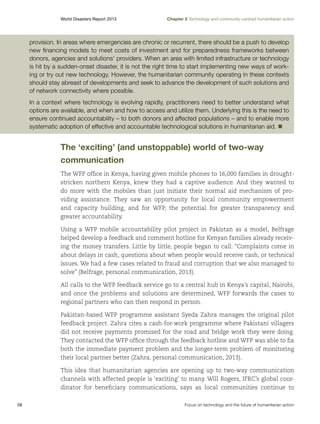 World Disasters Report 2013	

Chapter 2 Technology and community-centred humanitarian action

provision. In areas where emergencies are chronic or recurrent, there should be a push to develop
new financing models to meet costs of investment and for preparedness frameworks between
donors, agencies and solutions’ providers. When an area with limited infrastructure or technology
is hit by a sudden-onset disaster, it is not the right time to start implementing new ways of working or try out new technology. However, the humanitarian community operating in these contexts
should stay abreast of developments and seek to advance the development of such solutions and
of network connectivity where possible.
In a context where technology is evolving rapidly, practitioners need to better understand what
options are available, and when and how to access and utilize them. Underlying this is the need to
ensure continued accountability – to both donors and affected populations – and to enable more
systematic adoption of effective and accountable technological solutions in humanitarian aid. n

The ‘exciting’ (and unstoppable) world of two-way
communication
The WFP office in Kenya, having given mobile phones to 16,000 families in droughtstricken northern Kenya, knew they had a captive audience. And they wanted to
do more with the mobiles than just initiate their normal aid mechanism of providing assistance. They saw an opportunity for local community empowerment
and capacity building, and for WFP, the potential for greater transparency and
greater accountability.
Using a WFP mobile accountability pilot project in Pakistan as a model, Belfrage
helped develop a feedback and comment hotline for Kenyan families already receiving the money transfers. Little by little, people began to call: “Complaints come in
about delays in cash, questions about when people would receive cash, or technical
issues. We had a few cases related to fraud and corruption that we also managed to
solve” (Belfrage, personal communication, 2013).
All calls to the WFP feedback service go to a central hub in Kenya’s capital, Nairobi,
and once the problems and solutions are determined, WFP forwards the cases to
regional partners who can then respond in person.
Pakistan-based WFP programme assistant Syeda Zahra manages the original pilot
feedback project. Zahra cites a cash-for-work programme where Pakistani villagers
did not receive payments promised for the road and bridge work they were doing.
They contacted the WFP office through the feedback hotline and WFP was able to fix
both the immediate payment problem and the longer-term problem of monitoring
their local partner better (Zahra, personal communication, 2013).
This idea that humanitarian agencies are opening up to two-way communication
channels with affected people is ‘exciting’ to many. Will Rogers, IFRC’s global coordinator for beneficiary communications, says as local communities continue to
58	

Focus on technology and the future of humanitarian action

 