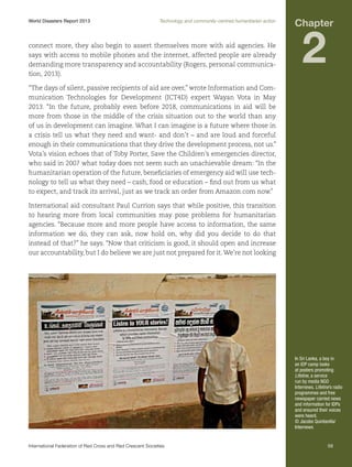 World Disasters Report 2013	

Technology and community-centred humanitarian action

connect more, they also begin to assert themselves more with aid agencies. He
says with access to mobile phones and the internet, affected people are already
demanding more transparency and accountability (Rogers, personal communication, 2013).

Chapter

2

“The days of silent, passive recipients of aid are over,” wrote Information and Communication Technologies for Development (ICT4D) expert Wayan Vota in May
2013. “In the future, probably even before 2018, communications in aid will be
more from those in the middle of the crisis situation out to the world than any
of us in development can imagine. What I can imagine is a future where those in
a crisis tell us what they need and want- and don’t – and are loud and forceful
enough in their communications that they drive the development process, not us.”
Vota’s vision echoes that of Toby Porter, Save the Children’s emergencies director,
who said in 2007 what today does not seem such an unachievable dream: “In the
humanitarian operation of the future, beneficiaries of emergency aid will use technology to tell us what they need – cash, food or education – find out from us what
to expect, and track its arrival, just as we track an order from Amazon.com now.”
International aid consultant Paul Currion says that while positive, this transition
to hearing more from local communities may pose problems for humanitarian
agencies. “Because more and more people have access to information, the same
information we do, they can ask, now hold on, why did you decide to do that
instead of that?” he says. “Now that criticism is good, it should open and increase
our accountability, but I do believe we are just not prepared for it. We’re not looking

In Sri Lanka, a boy in
an IDP camp looks
at posters promoting
Lifeline, a service
run by media NGO
Internews. Lifeline’s radio
programmes and free
newspaper carried news
and information for IDPs
and ensured their voices
were heard.
© Jacobo Quintanilla/
Internews

International Federation of Red Cross and Red Crescent Societies	

59

 