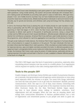 World Disasters Report 2013	

Chapter 2 Technology and community-centred humanitarian action

The American Red Cross is also developing a cash grant system for use in international emergency
relief operations. Using mobile banking, this system will provide individuals with increased decision-making power and flexibility by providing cash grants in place of relief items. Although many
people in low- and middle-income countries may not have traditional bank accounts, a growing
proportion does have mobile phones. Mobile banking allows individuals to send and receive funds
securely, pay for goods and services, and withdraw cash using technology that they already own
and use.
In 2013, the American Red Cross is piloting the use of mobile phones for cash transfers in East
Africa in partnership with the IFRC and regional National Societies. This builds on previous programming in Haiti that began in 2010, when the Red Cross used SMS texts and remittance
companies to deliver cash grants to thousands of earthquake survivors. Using a unique PIN
number sent by SMS and government-issued identification, affected people collected cash grants
directly from remittance companies. American Red Cross staff also used mobile devices to monitor
the programme, which allowed for real-time aggregation and reporting of monitoring information.
Through social media and mobile devices, the American Red Cross’s response to Hurricane Sandy
had a virtual presence to support its presence on the ground. This kept individuals informed and
provided critical data that helped inform relief operations. While volunteers provided traditional disaster response services, apps and digital volunteers provided information to affected populations at a
speed and reach unimaginable before social media and mobile devices became ubiquitous. Internationally, the American Red Cross is also using the power of mobile devices, particularly phones, by
making important information and aid itself, in the form of cash, available to disaster-affected people
at the touch of a finger. n

The IFRC’s Will Rogers says this kind of expectation is precarious, especially when
considering almost everyone now has access to a mobile phone. If an organization
solicits requests too openly, it also risks creating expectations that it cannot fulfil.

Tools to the people: DIY
Graphic designer and developer Samia Kallidis says modern humanitarian disasters
are a reminder that governments and aid agencies cannot determine or cover every
need, especially when the volume is so great. “For many little things, individuals
can have the tools and power to do or get help for themselves” (Kallidis, personal
communication, 2013). She says in a lot of ways, local citizens, connecting with
local businesses and resources, can get some of the important recovery work done.
After Hurricane Sandy hit, the New York-based Kallidis began spending time in local disaster zones, talking to residents, volunteers, local
organizations and aid managers. What she saw was an amazing desire and
energy from communities themselves to become problem-solvers, but a lack
of organization and streamlined process to put people and skills to good use.

62	

Focus on technology and the future of humanitarian action

 