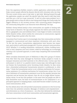 World Disasters Report 2013	

Technology and community-centred humanitarian action

From this experience Kallidis created a mobile application called Jointly, which
helps connect people affected by disaster directly with volunteers who can help.
The start screen invites users to ‘get help’ or ‘give help’. Moving forward through
the application, people can select the specific help they need or skill they have,
and then put a call out to get connected. “It will not solve every problem, but it
gives people tools so they are able to start doing small things that really make the
biggest difference in the recovery process. Even connecting people strengthens
the community, being able to use resources more efficiently,” she says.

Chapter

2

Kallidis’s theory behind Jointly is that communities are capable of dealing with
many facets of disasters. Her app simply organizes the talents and needs available in a geographic area and mobilizes them. It also begins to build a community
before disaster strikes, which enables the community to communicate, organize
and get things done quicker after the event.
Consultant Paul Currion says it is increasingly clear that communities are better
equipped to communicate and share important information with each other.
“In the last five years, humanitarian organizations have become less important, particularly in politicized emergencies” (Currion, personal communication,
2013). Whether it is sending information, remittances, clothes, building materials or food, diasporas and local citizens, aided by technology, are increasingly
creating a do-it-yourself approach, in some ways competing with humanitarian
agencies.
When tornadoes devastated parts of Oklahoma in May 2013, groups of citizens
from New York City areas damaged by Hurricane Sandy jumped in trucks to
transport donations and relief materials to the affected areas. Currion says that
enthusiasm to ‘pitch in’ is a positive trend in many ways. And although he does
not foresee the humanitarian sector becoming totally obsolete, he does worry
that a diminished professional humanitarian presence is problematic in other
ways. “I think the humanitarian sector is not a delivery mechanism for humanitarian assistance, it’s a delivery mechanism for humanitarian values. But, if our
role of deliverers of humanitarian assistance is put by the wayside, becomes less
important and we become less relevant, then we can no longer deliver humanitarian values. So we face this problem: at the same time [as] people are able to
help themselves more, the basis of humanitarianism as we understand it, as a
principled approach to helping people, could itself become eroded” (Currion, personal communication, 2013).
But this debate about who will provide humanitarian assistance in the future has
more than two potential scenarios. Messages of resilience and empowerment –
and information as a form of assistance – are often best delivered by individuals
who have connections to both local communities and humanitarian agencies.

International Federation of Red Cross and Red Crescent Societies	

63

 
