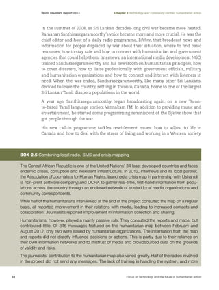World Disasters Report 2013	

Chapter 2 Technology and community-centred humanitarian action

In the summer of 2008, as Sri Lanka’s decades-long civil war became more heated,
Ramanan Santhirasegaramoorthy’s voice became more and more crucial. He was the
chief editor and host of a daily radio programme, Lifeline, that broadcast news and
information for people displaced by war about their situation, where to find basic
resources, how to stay safe and how to connect with humanitarian and government
agencies that could help them. Internews, an international media development NGO,
trained Santhirasegaramoorthy and his newsroom on humanitarian principles, how
to cover disasters, how to liaise professionally with government officials, military
and humanitarian organizations and how to connect and interact with listeners in
need. When the war ended, Santhirasegaramoorthy, like many other Sri Lankans,
decided to leave the country, settling in Toronto, Canada, home to one of the largest
Sri Lankan Tamil diaspora populations in the world.
A year ago, Santhirasegaramoorthy began broadcasting again, on a new Toronto-based Tamil language station, Vannakam FM. In addition to providing music and
entertainment, he started some programming reminiscent of the Lifeline show that
got people through the war.
His new call-in programme tackles resettlement issues: how to adjust to life in
Canada and how to deal with the stress of living and working in a Western society.

Box 2.5 Combining local radio, SMS and crisis mapping
The Central African Republic is one of the United Nations’ 34 least developed countries and faces
endemic crises, corruption and inexistent infrastructure. In 2012, Internews and its local partner,
the Association of Journalists for Human Rights, launched a crisis map in partnership with Ushahidi
(a non-profit software company) and OCHA to gather real-time, first-hand information from populations across the country through an enclosed network of trusted local media organizations and
community correspondents.
While half of the humanitarians interviewed at the end of the project consulted the map on a regular
basis, all reported improvement in their relations with media, leading to increased contacts and
collaboration. Journalists reported improvement in information collection and sharing.
Humanitarians, however, played a mainly passive role. They consulted the reports and maps, but
contributed little. Of 346 messages featured on the humanitarian map between February and
August 2012, only two were issued by humanitarian organizations. The information from the map
and reports did not directly influence decisions or actions. This is partly due to their reliance on
their own information networks and to mistrust of media and crowdsourced data on the grounds
of validity and risks.
The journalists’ contribution to the humanitarian map also varied greatly. Half of the radios involved
in the project did not send any messages. The lack of training in handling the system, and more

64	

Focus on technology and the future of humanitarian action

 