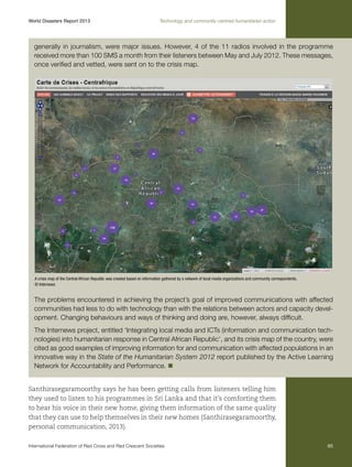 World Disasters Report 2013	

Technology and community-centred humanitarian action

generally in journalism, were major issues. However, 4 of the 11 radios involved in the programme
received more than 100 SMS a month from their listeners between May and July 2012. These messages,
once verified and vetted, were sent on to the crisis map.

A crisis map of the Central African Republic was created based on information gathered by a network of local media organizations and community correspondents.
© Internews

The problems encountered in achieving the project’s goal of improved communications with affected
communities had less to do with technology than with the relations between actors and capacity development. Changing behaviours and ways of thinking and doing are, however, always difficult.
The Internews project, entitled ‘Integrating local media and ICTs (information and communication technologies) into humanitarian response in Central African Republic’, and its crisis map of the country, were
cited as good examples of improving information for and communication with affected populations in an
innovative way in the State of the Humanitarian System 2012 report published by the Active Learning
Network for Accountability and Performance. n
Santhirasegaramoorthy says he has been getting calls from listeners telling him
they used to listen to his programmes in Sri Lanka and that it’s comforting them
to hear his voice in their new home, giving them information of the same quality
that they can use to help themselves in their new homes (Santhirasegaramoorthy,
personal communication, 2013).
International Federation of Red Cross and Red Crescent Societies	

65

 