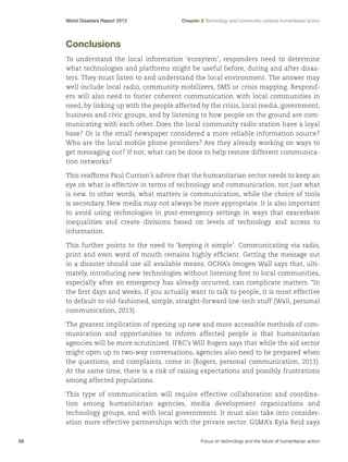 World Disasters Report 2013	

Chapter 2 Technology and community-centred humanitarian action

Conclusions
To understand the local information ‘ecosytem’, responders need to determine
what technologies and platforms might be useful before, during and after disasters. They must listen to and understand the local environment. The answer may
well include local radio, community mobilizers, SMS or crisis mapping. Responders will also need to foster coherent communication with local communities in
need, by linking up with the people affected by the crisis, local media, government,
business and civic groups, and by listening to how people on the ground are communicating with each other. Does the local community radio station have a loyal
base? Or is the small newspaper considered a more reliable information source?
Who are the local mobile phone providers? Are they already working on ways to
get messaging out? If not, what can be done to help restore different communication networks?
This reaffirms Paul Currion’s advice that the humanitarian sector needs to keep an
eye on what is effective in terms of technology and communication, not just what
is new. In other words, what matters is communication, while the choice of tools
is secondary. New media may not always be more appropriate. It is also important
to avoid using technologies in post-emergency settings in ways that exacerbate
inequalities and create divisions based on levels of technology and access to
information.
This further points to the need to ‘keeping it simple’. Communicating via radio,
print and even word of mouth remains highly efficient. Getting the message out
in a disaster should use all available means. OCHA’s Imogen Wall says that, ultimately, introducing new technologies without listening first to local communities,
especially after an emergency has already occurred, can complicate matters. “In
the first days and weeks, if you actually want to talk to people, it is most effective
to default to old-fashioned, simple, straight-forward low-tech stuff (Wall, personal
communication, 2013).
The greatest implication of opening up new and more accessible methods of communication and opportunities to inform affected people is that humanitarian
agencies will be more scrutinized. IFRC’s Will Rogers says that while the aid sector
might open up to two-way conversations, agencies also need to be prepared when
the questions, and complaints, come in (Rogers, personal communication, 2013).
At the same time, there is a risk of raising expectations and possibly frustrations
among affected populations.
This type of communication will require effective collaboration and coordination among humanitarian agencies, media development organizations and
technology groups, and with local governments. It must also take into consideration more effective partnerships with the private sector. GSMA’s Kyla Reid says
66	

Focus on technology and the future of humanitarian action

 