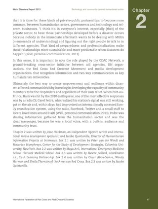 World Disasters Report 2013	

Technology and community-centred humanitarian action

that it is time for these kinds of private–public partnerships to become more
common, between humanitarian actors, governments and technology and telecom businesses. “I think it’s in everyone’s interest, especially [that] of the
private sector, to have those partnerships developed before a disaster occurs
because nobody in the immediate aftermath wants to be dealing with MOUs
[memoranda of understanding] and figuring out the right people to talk to in
different agencies. That kind of preparedness and professionalization make
those relationships more sustainable and more predictable when disasters do
happen” (Reid, personal communication, 2013).

Chapter

2

In this sense, it is important to note the role played by the CDAC Network, a
ground-breaking cross-sector initiative between aid agencies, UN organizations, the Red Cross Red Crescent Movement and media development
organizations, that recognizes information and two-way communication as key
humanitarian deliverables.
Ultimately, the best way to create empowerment and resilience within disaster-affected communities is by investing in developing the capacity of community
members to be the responders and organizers of their own relief. When Port-auPrince, Haiti was hit by the 2010 earthquake, one of the most effective responses
was by a radio DJ, Carel Pedre, who realized his station’s signal was still working,
got on the air and, within days, had improvised an internationally accessed family reunification system, using the radio, Facebook, Twitter and a small staff to
locate loved ones around Haiti (Wall, personal communication, 2013). Pedre was
sharing information gathered from the humanitarian sector and was the
ideal messenger, because he was a local voice, with a built-in audience and
community trust.
Chapter 2 was written by Jesse Hardman, an independent reporter, writer and international media development specialist, and Jacobo Quintanilla, Director of Humanitarian
Information Projects at Internews. Box 2.1 was written by Peter van der Windt and
Macartan Humphreys, Center for the Study of Development Strategies, Columbia University, New York. Box 2.2 was written by Maya Arii, International Emergency Medicine
Fellow, Harvard Medical School. Box 2.3 was written by Hélène Juillard, Coordinator
a.i., Cash Learning Partnership. Box 2.4 was written by Omar Abou-Samra, Wendy
Harman and Sheila Thornton of the American Red Cross. Box 2.5 was written by Jacobo
Quintanilla.

International Federation of Red Cross and Red Crescent Societies	

67

 