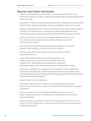 World Disasters Report 2013	

Chapter 2 Technology and community-centred humanitarian action

Sources and further information
–	 Active Learning Network for Accountability and Performance (ALNAP). State of the
Humanitarian System 2012. London: ALNAP, 2012. Available online: www.alnap.org/ourwork/
current/sohs.aspx.
–	 Alexandre, C. 10 Things You Thought You Knew about M-PESA. CGAP, posted 2 November 2010.
Available online: www.cgap.org/blog/10-things-you-thought-you-knew-about-m-pesa.
–	 Appleby, L. Connecting the last mile: The role of communications in the Great East Japan Earthquake.
Internews, 2013. Available online: www.internews.org/sites/default/files/resources/
InternewsEurope_Report_Japan_Connecting%20the%20last%20mile%20Japan_2013.pdf.
–	 Asakawa, N. SMS not utilized during the earthquake. Nikkei Electronics, 25 July
2011. Available online (in Japanese): http://techon.nikkeibp.co.jp/article/
TOPCOL/20110725/193611/.
–	BBC. Kenyans donate $200,000 by text for drought victims. BBC News, 28 July 2011.
Available online: www.bbc.co.uk/news/world-africa-14328774.
–	 Communicating with Disaster Affected Communities (CDAC) Network:
www.cdacnetwork.org/.
–	 Global Humanitarian Assistance (GHA). Tracking spending on cash
transfer programming in a humanitarian context. London: GHA, 2012.
Available online: www.globalhumanitarianassistance.org/report/
tracking-spending-on-cash-transfer-programming-in-a-humanitarian-context.
–	 Heinzelman, J. and Waters, C. Crowdsourcing Crisis Information in Disaster-Affected Haiti.
Special Report. Washington DC: United States Institute of Peace, 2010. Available online:
www.usip.org/files/resources/SR252%20-%20Crowdsourcing%20Crisis%20Information%20
in%20Disaster-Affected%20Haiti.pdf.
–	 Infoasaid Project: http://infoasaid.org/.
–	 Information Support pro bono Platform. Great East Japan Earthquake Information
Behavioral Survey. Press release, 26 July 2011. Available online (in Japanese): www.ispp.jp/
archives/839.
–	 Inoue, M. and Seki, H. The Great East Japan Earthquake and what can you do as a
Rubyist? Sinsai.info, 20 July 2011. Available online: www.slideshare.net/inouemak/
sinsai-inforubykaigi.
–	 International Telecommunication Union (ITU). ICT Facts and Figures: The World in 2013.
Geneva: ITU, 2013. Available online: www.itu.int/en/ITU-D/Statistics/Documents/facts/
ICTFactsFigures2013.pdf.

68	

Focus on technology and the future of humanitarian action

 