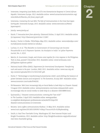 World Disasters Report 2013	

Technology and community-centred humanitarian action

–	Internews. Integrating Local Media and ICTs into Humanitarian Response in Central African
Republic. Internews Europe, 2012. Available online: www.humanitarianinnovation.org/
sites/default/files/ieu_hif_final_report.pdf.
–	Internews. Connecting the Last Mile: The Role of Communications in the Great East Japan

Chapter

2

Earthquake. Internews Europe, 2013. Available online: www.internews.eu/News/
Japanreport/.
–	 Jointly: www.jointly.us/.
–	 Katoh, T. Innovation born from adversity. Diamond Online, 11 April 2011. Available online
(in Japanese): http://diamond.jp/articles/-/11847.
–	 Kondo, J. Twitter in Tohoku. TEDxTokyo, May 2011. Available online: www.tedxtokyo.com/
en/talk/james-kondo-twitter-in-tohoku/.
–	 Lochan, R. et al. ‘The Benefits to Government of Connecting Low-Income
Households to an E-Payment System: An Analysis in India’ in Lydian Payments
Journal, No. 2, 2010.
–	 Martin, R. Government, Google, and citizens come together for crisis response in the Philippines.
Tech in Asia, posted 5 December 2012. Available online: www.techinasia.com/
philippines-typhoon-pablo/
–	 National Audit Office (NAO). Department for International Development: Transferring
cash and assets to the poor. London, NAO, 2011. Available online: www.nao.org.uk/
wp-content/uploads/2011/11/10121587.pdf.
–	 Porter, T. ‘Technology is transforming humanitarian relief—and shifting the balance of
power between donors and recipients’ in The Economist, 26 July 2007. Available online:
www.economist.com/node/9546242.
–	 PR Newswire. Web Users Increasingly Rely on Social Media to Seek Help in a Disaster. Posted
9 August 2010. Available online: www.prnewswire.com/news-releases/web-usersincreasingly-rely-on-social-media-to-seek-help-in-a-disaster-100258889.html.
–	 Quintanilla, J. ‘Disaster communications: covering the “last mile”’
in The Guardian, 3 April 2013. Available online: www.guardian.
co.uk/global-development-professionals-network/2013/apr/03/
disaster-communications-ict-internews.
–	Reuters. Syria suffers communications blackout. 15 May 2013. Available online:
www.trust.org/item/20130515093957-65kqc/?source%20=%20hpbreaking.
–	 Smith, A. Real Time Charitable Giving. Washington DC: Pew Internet Project and
Knight Foundation, 2012. Available online: http://knightfoundation.org/publications/
real-time-charitable-giving.

International Federation of Red Cross and Red Crescent Societies	

69

 