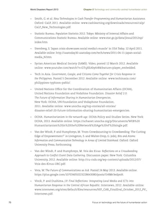 World Disasters Report 2013	

Chapter 2 Technology and community-centred humanitarian action

–	 Smith, G. et al. New Technologies in Cash Transfer Programming and Humanitarian Assistance.
Oxford: CaLP, 2011. Available online: www.cashlearning.org/downloads/resources/calp/
CaLP_New_Technologies.pdf.
–	 Statistic Bureau. Population Statistics 2012. Tokyo: Ministry of Internal Affairs and
Communications Statistic Bureau. Available online: www.stat.go.jp/data/jinsui/2012np/
index.htm.
–	 Sternberg, S. ‘Japan crisis showcases social media’s muscle’ in USA Today, 12 April 2011.
Available online: http://usatoday30.usatoday.com/tech/news/2011-04-11-japan-socialmedia_N.htm.
–	 Syrian American Medical Society (SAMS). Video, posted 12 March 2012. Available
online: www.youtube.com/watch?v=GTqXEAby6t8feature=player_embedded.
–	 Tech in Asia. Government, Google, and Citizens Come Together for Crisis Response in
the Philippines. Posted 5 December 2012. Available online: www.techinasia.com/
philippines-typhoon-pablo/.
–	 United Nations Office for the Coordination of Humanitarian Affairs (OCHA),
United Nations Foundation and Vodafone Foundation. Disaster Relief 2.0:
The Future of Information Sharing in Humanitarian Emergencies.
New York: OCHA, UN Foundation and Vodaphone Foundation,
2011. Available online: www.unocha.org/top-stories/all-stories/
disaster-relief-20-future-information-sharing-humanitarian-emergencies.
–	OCHA. Humanitarianism in the network age. OCHA Policy and Studies Series. New York:
OCHA, 2013. Available online: https://ochanet.unocha.org/p/Documents/WEB%20
Humanitarianism%20in%20the%20Network%20Age%20vF%20single.pdf.
–	 Van der Windt, P. and Humphreys, M. ‘From Crowdsourcing to Crowdseeding: The Cutting
Edge of Empowerment?’ in Livingston, S. and Walter-Drop, G. (eds), Bits and Atoms:
Information and Communication Technology in Areas of Limited Statehood. Oxford: Oxford
University Press, forthcoming.
–	 Van der Windt, P. and Humphreys, M. Voix des Kivus: Reflections on a Crowdseeding
Approach to Conflict Event Data Gathering. Discussion paper. New York: Columbia
University, 2012. Available online: http://cu-csds.org/wp-content/uploads/2012/07/
Voix-des-Kivus-UBC.pdf.
–	 Vota, W. The Future of Communications as Aid. Posted 24 May 2013. Available online:
https://plus.google.com/107034050223228643080/posts/Ur8Mr3edpnH.
–	 Vinck, P. and Dushima, J.P. Final Reflections: Integrating Local Media and ICTs into
Humanitarian Response in the Central African Republic. Internews, 2012. Available online:
www.internews.org/sites/default/files/resources/HIF_CAR_FinalEval_October_2012_PV_
Internews.pdf.
70	

Focus on technology and the future of humanitarian action

 