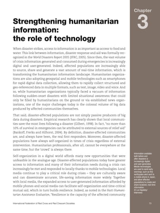 Chapter

Strengthening humanitarian
information:
the role of technology

3

When disaster strikes, access to information is as important as access to food and
water. This link between information, disaster response and aid was formally recognized in the World Disasters Report 2005 (IFRC, 2005). Since then, the vast volume
of crisis information generated and consumed during emergencies is increasingly
digital and user-generated. Indeed, affected populations are increasingly able
to source, share and generate a vast amount of real-time information, which is
transforming the humanitarian information landscape. Humanitarian organizations are also adopting geospatial and mobile technologies such as smartphones
for rapid digital data collection, allowing them to rapidly collect structured and
geo-referenced data in multiple formats, such as text, image, video and voice. And
so, while humanitarian organizations typically faced a vacuum of information
following sudden-onset disasters with limited situational awareness that could
only be filled by humanitarians on the ground or via established news organizations, one of the major challenges today is the colossal volume of big data
produced by affected communities themselves.
That said, disaster-affected populations are not simply passive producers of big
data during disasters. Empirical research has clearly shown that local communities save the most lives following a disaster (Gilbert, 1998). In fact, “no more than
10% of survival in emergencies can be attributed to external sources of relief aid”
(Bankoff, Frerks and Hilhorst, 2004). By definition, disaster-affected communities
are, and always have been, the real first responders. Moreover, disaster-affected
populations have always self-organized in times of crisis regardless of external
intervention. Humanitarian professionals, after all, cannot be everywhere at the
same time; but the ‘crowd’ is always there.
Self-organization in a digital world affords many new opportunities that were
unfeasible in the analogue age. Disaster-affected populations today have greater
access to information and many of their information needs during a crisis can
increasingly be met and responded to locally thanks to mobile technologies. Local
media continue to play a critical role during crises – they are culturally aware
and can disseminate accurate, life-saving information more widely. Together
with local media, the expanded access to user-generated information afforded by
mobile phones and social media can facilitate self-organization and time-critical
mutual aid, which in turn builds resilience. Indeed, as noted in the Haiti Humanitarian Assistance Evaluation, “Resilience is the capacity of the affected community

Information available
both before and
after disasters is
increasingly digital
and user-generated.
Mobile technologies
are used to send early
warnings, such as this
earthquake alert sent to
a mobile phone in Japan,
and allow affected
populations to create and
share localized, real-time
information.
© Lori Appleby/
Internews

International Federation of Red Cross and Red Crescent Societies	73

 