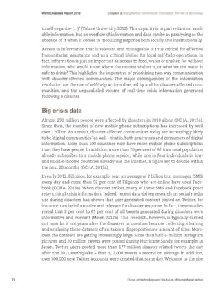 World Disasters Report 2013	

Chapter 3 Strengthening humanitarian information: the role of technology

to self-organize […]” (Tulane University, 2012). This capacity is in part reliant on available information. But an overflow of information and data can be as paralysing as the
absence of it when it comes to mobilizing response both locally and internationally.
Access to information that is relevant and manageable is thus critical for effective
humanitarian assistance and as a critical lifeline for local self-help operations. In
fact, information is just as important as access to food, water or shelter, for without
information, who would know where the nearest shelter is, or whether the water is
safe to drink? This highlights the imperative of prioritizing two-way communication
with disaster-affected communities. The major consequences of the information
revolution are the rise of self-help actions directed by and for disaster-affected communities, and the unparalleled volume of real-time crisis information generated
following a disaster.

Big crisis data
Almost 250 million people were affected by disasters in 2010 alone (OCHA, 2013a).
Since then, the number of new mobile phone subscriptions has increased by well
over 1 billion. As a result, disaster-affected communities today are increasingly likely
to be ‘digital communities’ as well – that is, both generators and consumers of digital
information. More than 100 countries now have more mobile phone subscriptions
than they have people. In addition, more than 70 per cent of Africa’s total population
already subscribes to a mobile phone service; while one in four individuals in lowand middle-income countries already use the internet, a figure set to double within
the next 20 months (OCHA, 2013a).
In early 2012, Filipinos, for example, sent an average of 2 billion text messages (SMS)
every day and more than 92 per cent of Filipinos who are online have used Facebook (OCHA, 2013a). When disaster strikes, many of these SMS and Facebook posts
relay critical crisis information. Indeed, recent data-driven research on social media
use during disasters has shown that user-generated content posted on Twitter, for
instance, can be informative and relevant for disaster response. In fact, these studies
reveal that 8 per cent to 65 per cent of all tweets generated during disasters were
informative and relevant (Meier, 2012a). This research, however, is typically carried
out months if not years after the disasters in question because collecting, cleaning
and analysing these datasets often takes a disproportionate amount of time. Moreover, the datasets are getting increasingly large. More than half-a-million Instagram
pictures and 20 million tweets were posted during Hurricane Sandy, for example. In
Japan, Twitter users posted more than 177 million disaster-related tweets the day
after the 2011 earthquake – that is, 2,000 tweets a second on average. In addition,
over 500,000 new Twitter accounts were created that same day. Welcome to the rise

74	

Focus on technology and the future of humanitarian action

 
