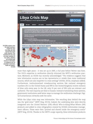 World Disasters Report 2013	

Chapter 3 Strengthening humanitarian information: the role of technology

At OCHA’s request, some
150 digital volunteers
created the Libya
Crisis Map with data
sourced from social
media networks. They
maintained the live map
(no longer available) for
four weeks, collecting
and verifying large
volumes of information
on categories such as
population movements,
health and logistics.
© OCHA

more than eight years – it was set up in 2005, a full year before Twitter was born.
The UGC’s expertise in verification directly informed the SBTF’s verification practices. Moreover, as OCHA has recently acknowledged: “The evidence suggests that
new information sources are no less representative or reliable than more traditional
sources, which are also imperfect in crisis settings” (OCHA, 2013a; emphasis added).
Furthermore, institutionalized crowdsourcing services like national emergency
numbers (911 in the United States and 999 in the United Kingdom) receive millions
of false calls every year. In the UK, only 25 per cent of 999 calls are relevant and
authentic. The vast majority are false or hoaxes. Instead of abolishing these systems,
government institutions seek better ways to manage the verification challenge. Digital humanitarian networks seek the same.
While the Libya crisis map was informative, “the resulting data behind the map
was the ‘gold mine’” (SBTF blog, 2011b). Indeed, the underlying data were directly
integrated into the United Nations’ (UN) official Who-is-doing-What-Where (3W)
products and added to crisis infographics created by OCHA’s information management officers. These were then “printed and shared inside the emergency arena”
(SBTF blog, 2011b). Thanks to the SBTF’s surge capacity, these information products

78	

Focus on technology and the future of humanitarian action

 