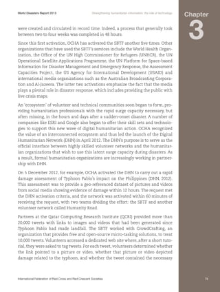 World Disasters Report 2013	

Strengthening humanitarian information: the role of technology

were created and circulated in record time. Indeed, a process that generally took
between two to four weeks was completed in 48 hours.
Since this first activation, OCHA has activated the SBTF another five times. Other
organizations that have used the SBTF’s services include the World Health Organization, the Office of the UN High Commissioner for Refugees (UNHCR), the UN
Operational Satellite Applications Programme, the UN Platform for Space-based
Information for Disaster Management and Emergency Response, the Assessment
Capacities Project, the US Agency for International Development (USAID) and
international media organizations such as the Australian Broadcasting Corporation and Al-Jazeera. The latter two activations emphasize the fact that the media
plays a pivotal role in disaster response, which includes providing the public with
live crisis maps.

Chapter

3

An ‘ecosystem’ of volunteer and technical communities soon began to form, providing humanitarian professionals with the rapid surge capacity necessary, but
often missing, in the hours and days after a sudden-onset disaster. A number of
companies like ESRI and Google also began to offer their skill sets and technologies to support this new wave of digital humanitarian action. OCHA recognized
the value of an interconnected ecosystem and thus led the launch of the Digital
Humanitarian Network (DHN) in April 2012. The DHN’s purpose is to serve as the
official interface between highly skilled volunteer networks and the humanitarian organizations that wish to use this latent surge capacity during disasters. As
a result, formal humanitarian organizations are increasingly working in partnership with DHN.
On 5 December 2012, for example, OCHA activated the DHN to carry out a rapid
damage assessment of Typhoon Pablo’s impact on the Philippines (DHN, 2012).
This assessment was to provide a geo-referenced dataset of pictures and videos
from social media showing evidence of damage within 12 hours. The request met
the DHN activation criteria, and the network was activated within 60 minutes of
receiving the request, with two teams dividing the effort: the SBTF and another
volunteer network called Humanity Road.
Partners at the Qatar Computing Research Institute (QCRI) provided more than
20,000 tweets with links to images and videos that had been generated since
Typhoon Pablo had made landfall. The SBTF worked with CrowdCrafting, an
organization that provides free and open-source micro-tasking solutions, to treat
10,000 tweets. Volunteers accessed a dedicated web site where, after a short tutorial, they were asked to tag tweets. For each tweet, volunteers determined whether
the link pointed to a picture or video, whether that picture or video depicted
damage related to the typhoon, and whether the tweet contained the necessary

International Federation of Red Cross and Red Crescent Societies	

79

 