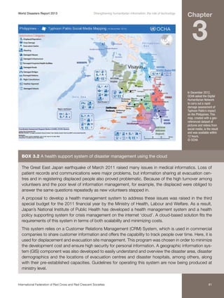 World Disasters Report 2013	

Strengthening humanitarian information: the role of technology

Chapter

3

In December 2012,
OCHA asked the Digital
Humanitarian Network
to carry out a rapid
damage assessment of
Typhoon Pablo’s impact
on the Philippines. This
map, created with a georeferenced dataset of
pictures and videos from
social media, is the result
and was available within
12 hours.
© OCHA

Box 3.2 A health support system of disaster management using the cloud
The Great East Japan earthquake of March 2011 raised many issues in medical informatics. Loss of
patient records and communications were major problems, but information sharing at evacuation centres and in registering displaced people also proved problematic. Because of the high turnover among
volunteers and the poor level of information management, for example, the displaced were obliged to
answer the same questions repeatedly as new volunteers stepped in.
A proposal to develop a health management system to address these issues was raised in the third
special budget for the 2011 financial year by the Ministry of Health, Labour and Welfare. As a result,
Japan’s National Institute of Public Health has developed a health management system and a health
policy supporting system for crisis management on the internet ‘cloud’. A cloud-based solution fits the
requirements of this system in terms of both scalability and minimizing costs.
This system relies on a Customer Relations Management (CRM) System, which is used in commercial
companies to share customer information and offers the capability to track people over time. Here, it is
used for displacement and evacuation site management. This program was chosen in order to minimize
the development cost and ensure high security for personal information. A geographic information system (GIS) component was also developed to easily understand and overview the disaster area, disaster
demographics and the locations of evacuation centres and disaster hospitals, among others, along
with their pre-established capacities. Guidelines for operating this system are now being produced at
ministry level.

International Federation of Red Cross and Red Crescent Societies	

81

 