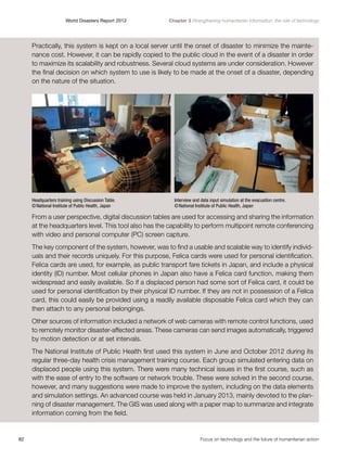 World Disasters Report 2013	

Chapter 3 Strengthening humanitarian information: the role of technology

Practically, this system is kept on a local server until the onset of disaster to minimize the maintenance cost. However, it can be rapidly copied to the public cloud in the event of a disaster in order
to maximize its scalability and robustness. Several cloud systems are under consideration. However
the final decision on which system to use is likely to be made at the onset of a disaster, depending
on the nature of the situation.

Headquarters training using Discussion Table.
© National Institute of Public Health, Japan

Interview and data input simulation at the evacuation centre.
© National Institute of Public Health, Japan

From a user perspective, digital discussion tables are used for accessing and sharing the information
at the headquarters level. This tool also has the capability to perform multipoint remote conferencing
with video and personal computer (PC) screen capture.
The key component of the system, however, was to find a usable and scalable way to identify individuals and their records uniquely. For this purpose, Felica cards were used for personal identification.
Felica cards are used, for example, as public transport fare tickets in Japan, and include a physical
identity (ID) number. Most cellular phones in Japan also have a Felica card function, making them
widespread and easily available. So if a displaced person had some sort of Felica card, it could be
used for personal identification by their physical ID number. If they are not in possession of a Felica
card, this could easily be provided using a readily available disposable Felica card which they can
then attach to any personal belongings.
Other sources of information included a network of web cameras with remote control functions, used
to remotely monitor disaster-affected areas. These cameras can send images automatically, triggered
by motion detection or at set intervals.
The National Institute of Public Health first used this system in June and October 2012 during its
regular three-day health crisis management training course. Each group simulated entering data on
displaced people using this system. There were many technical issues in the first course, such as
with the ease of entry to the software or network trouble. These were solved in the second course,
however, and many suggestions were made to improve the system, including on the data elements
and simulation settings. An advanced course was held in January 2013, mainly devoted to the planning of disaster management. The GIS was used along with a paper map to summarize and integrate
information coming from the field.

82	

Focus on technology and the future of humanitarian action

 